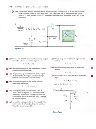 178 CHAPTER" OPERAT I ONAL AMPLIFIERS
e 4·40 The electronic ammeter in Example 4.9 has been modified and is shown in Fig. P4.40. The selector switch
allows the lIser to change the range of the meter. Using values for RI and R~ from Example 4.9, find the
values of Ril and R/J that will yield a IO·V output when the CU tTenl being measured is 100 mA and 10 mA,
respectively.
I ,
Unknown
RA RB RC ~ 1k!1
current
L-o 0-
R, ~ 1k!1
Selector
switch
Figure P4.40
o 4·41 Given a box of IO-kG resistors and an op-amp. design a
circliit that will have an output voltage of
C 4·42 Design an op-amp circuit that has a gain of -50 using
resistors no smaller than I kfl.
0 4.43
0 4.44
0 4.45
Design a two-stage op-amp network that has a ga in
of - 50,000 while drawing no current into its input
terminal. Use no resistors smaller than I kfl.
Design an op-amp circuit that has the following
input/output relationship;
A voltage waveform with a maximum value of
200 mY must be ampli fied to a maximum of 10 Y
and inverted. However, the circu it that produces the
waveform can provide no more than 100 /-lA. Design
the required ampl ifier.
An amplifier with a gain of 7T ± I% is needed. Using
resistor values from Table 2. 1, design the amplifier.
Use as few resistors as possible.
"
-li +Voltmeter
tS;:) Vo
R2 ~ 9 k!1
f-o +- -
-
-0
4.47 Design an op-amp-based circui t to produce the
fun ct ion
4.48 Design an op-amp-based circuit to produce the
fUllction
4.49 Show that the circuit in Fig. P4.49 can produce the
output
V;, = K,V, K2 V2
Figure P4.49
 