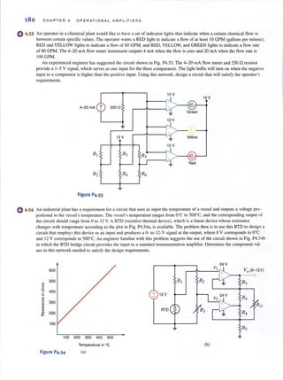 180 CHAPTER 4 OPERAT I ON A L AMPLI F I E RS
e 4·53 An operator in a chemical plant would li ke to have a set of indicator lights that indicate when a certain chemical flow is
between certain specific values. The operator wants a RED light lO indicate a flow of at least 10 GPM (gallons per minute),
RED and YELLOW lights to indicate a flow of 60 GPM, and RED, YELLOW, and GREEN lights to indicate a flow rate
(} 4,54
of 80 GPM. The 4-20 rnA flow meter instrument outputs 4 rnA when the flow is zero and 20 rnA when the flow rate is
100 GPM.
An experienced engineer has suggested the circuit shown in Fig. P4.53, The 4-20 rnA flow meter and 250 n resistor
provide a 1-5 V signal, which serves as one input for the three comparators. The light bulbs will tum on when the negative
input to a comparator is higher than the positive input. Using this network, design a circuit that will satisfy the operator's
requiremenls.
12 V
4- 20 rnA 250 n
~
12V
12V
12V
R, R3
Red
R2 R4 R6
Figure P4,53
An industrial plant has a requiremenl for a circuit that uses as input the temperature of a vessel and outputs a voltage pro-
pOrlional1O the vessel's temperature. The vessel's temperature ranges from O°C 10 500°C. and the corresponding output of
the circuit should range from 0 10 12 V. A RTD (resistive thennal device), which is a linear device whose resistance
changes with temperature according to the plot in Fig. P4.54a, is available. The problem then is to use this RTD to design a
circuit that employs this device as an input and produces a 0- to 12-V signal at the output, where 0 V corresponds to O°C
and 12 V corresponds to 500°C. An engineer familiar with this problem suggests the lise of the circuit shown in Fig. P4.54b
in which the RTD bridge circuit provides the input to a standard instrumentation amplifier. Determine the component val-
ues in this network needed 10 satisfy the design requirements.
600
500
~
E
.c
0 400
.s
~
u
300c
rn
;;;
.~
~
200a:
100
100 200 300 400 500
Temperature in °C
Figure P4,54 (a)
+ 12V
RTD
(b)
24 V
VO (o-I2V)
- - 0
Rj
 