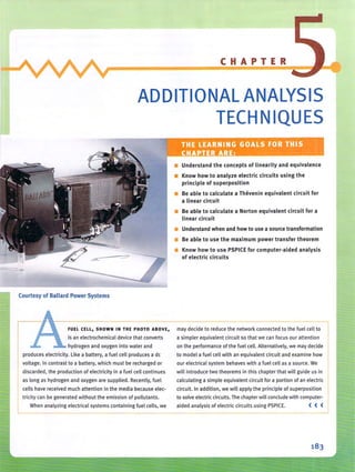 -
CHAPTER
ADDITIONAL ANALYSIS
TECHNIQUES
------~ ----J
I '
• Understand the concepts of linearity and equivalence
• Know how to analyze electric circuits using the
principle of superposition
• Be able to calculate a Thevenin equivalent circuit for
a linear circuit
• Be able to calculate a Norton equivalent circuit for a
linear circuit
• Understand when and how to use a source transformation
• Be able to use the maximum power transfer theorem
• Know how to use PSPICE for computer-aided analysis
of electric circuits
--------Courtesy of Ballard Power Systems
FUEL CELL, SHOWN IN THE PHOTO ABOVE, may decide to reduce th e network connected to the fuel cell to
is an electrochemical device that converts a simpler equivalent circuit so that we can focus our attention
hydrogen and oxygen into water and on the performance of the fuel cell. Alternatively. we may decide
produces electri city. Like a battery. a fuel cell produces a de to model a fuel cell with an equivalent circuit and examine how
voltage. In contrast to a battery. which must be recharged or our electri cal system behaves with a fuel cell as a source. We
discarded, the production of electricity in a fuel cell continues will introduce two theorems in this chapter that will guide us in
as long as hydrogen and oxygen are supplied. Recently, fuel calculating a simple equivalent circuit for a portion of an electric
cells have received much attention in the media because elec- circuit. In addition, we will apply the principle of superposition
tricity can be generated without the emission of pollutants. to solve electric circuits. The chapter will conclude with computer-
When analyzing electrical systems containing fuel cells. we aided analysis of electri c circuits using PSPICE. ( ( (
 