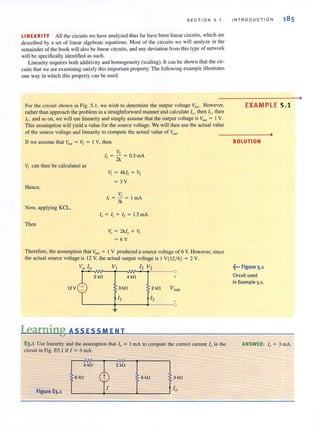 SECTION 5. 1
LINEARITY All the circuits we have analyzed thus far have been linear circuits, which are
described by a set of linear algebraic equations. Most of the circuits we will analyze in the
remainder of the book wi.i1 also be linear circuits, and any deviation from this type of network
will be specifically identified as such.
Linearity requires both additivity and homogeneity (scaling). It can be shown that the cir-
cuits that we are examining satisfy this important property. The following example illustrates
one way in which this property can be used.
For the circuit shown in Fig. 5.1 , we wish to determine the output voltage V OIII . However,
rather than approach the problem in a straightforward manner and calculate I" , then I" then
12
, and so on, we will use linearity and simply assume that the output voltage is VOlll = IV.
This assumption will yield a value for the source voltage. We will then use the actual value
of the source voltage and linearity to compute the actual value of VOllI •
If we assume that VOUI = V2 = 1 V, then
Vi can then be calculated as
Hence,
Now, applying KCL,
Then
V,
I, = - = O.5mA
- 2k
v, = 4kl, + V,
= 3V
VII, = - = I rnA
3k
I, = I, + I, = 1.5 rnA
Vo = 2k1o + Vi
= 6V
Therefore, the assumption that VOU1 = 1 V produced a source voltage of 6 V. However, since
the actual source voltage is 12 V, the actual output voltage is I V(12/ 6) = 2 V.
Vo [0 VI [2 V2
2 kfl 4 kfl
12V 3 kfl
Learning ASS ESS MEN T
2 kfl
12
+
ES.1 Use linearity and the assumption that If) = 1rnA to compute the correct current 10 in the
circuit in Fig. E5.l if I = 6 mAo
Figure E5_1
~ '~ '"" ;"~L-____+-____-L____~
4 kfl
8 kfl
INTRODUCTION
EXAMPLE 5.1
SOLUTION
~••• Figure 5-1
Circuit used
in Example 5.1.
•
ANSWER: I" = 3 mAo
•
 