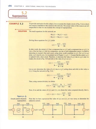o
186 C HAPTER 5 ADDITIONAL ANALYSIS TE CHNIQUES
( 5.2
__S_u.:..p_e...;rp:...o_s_i_ti_o_",
EXAMPLE 5.2 To provide motivation for this subject, let us examine the simple circuit of Fig. 5.2a in which
two sources contribute to the current in the network. The actual values of the sources are left
unspecified so that we can examine the concept of superposition.
..0-------
SOLUTION The mesh equations for this network are
Figure 5-2 J..
Circuits used to illustrate
superposition.
6ki,(I) - 3ki,(I) = V,(I)
-3ki, (I) + 9ki,(I) = - V,(I)
Solving these equations for it(l) yields
. V,(I) V,(I)
1(1) - - - -, - 5k 15k
In other words, the current il(l) has a component due to VI(I) and a component due to V2(1). In
view of the fact that il(I) has two components, one due to ""ch independent source, it would be
interesting to examine what each source acting alone would contribute to iI(1). For VI(1) to act
alone, V,(I) must be zero. As we pointed out in Chapter 2, vAl) = 0 means that the source V,(I )
is replaced with a short circuit. Therefore, to determine the-value of il (l) due to VI(I) only,-we
employ the circuit in Fig. S.2b and referto this value of il(I) as il(l).
., 'V,( I ) V,( I )
1,(1) = (3k)(6k) 5k
3k +
3k
+
6k
Let us now determine the value of il (l) due to V2(1) acting alone and refer to this value as
i;(I ). Using the network in Fig. 5.2c,
...( )'2 f =
v,(I )
(3k)(3k)
6k +
3k
+
3k
Then, using current division, we obtain
-2v,(I)
15k
... - 2v,(I) ( 3k ) - V,(I )
1,(1) = 15k 3k + 3k = 15k
Now, iF we add the values of i;(I) and i;'(I ), we oblain Ihe value computed directly; thai is,
.() "()+'''() V,(I) V,( I )
'I t = ' I t '] I = 5k - 15k
Note that we have superposed the value of ij (t) on ii'(') , or vice versa, to determine the
unknown current
3 kO 6 kO i,(I) 3kO 6kO i'i(l) 3 kO 6 kO i2(1)
V2(1)V2(1) VI (I)
3kn
8 3 kO 3kO
(a) (b) (c)
1
 