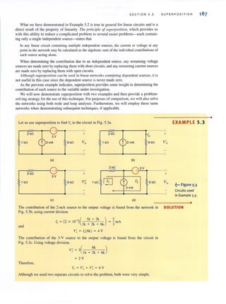 SECT I ON 5 . 2
What we have demonstrated in Example 5.2 is true in general for linear circuits and is a
direct result of the property of linearity. The principle of supeqJOSilion, which provides us
with this ability to reduce a complicated problem to several easier problems-each contain-
ing only a single independent source-states that
In any linear circuit containing multiple independent sources, the current or voltage at any
point in the network may be calculated as the algebraic sum of the individual contributions of
each source acting alone.
When determining the contribution due to an independent source, any remaining voltage
sources are made zero by replacing them with short circuits, and any remaining current sources
are made zero by replacing them with open circuits.
Although superposition can be used in linear networks containing dependeJ1l sources, it is
not useful in this case since the dependent source is never made zero.
As the previous example indicates, superposition provides some insight in determining the
contribution of each source to the variable under investigation.
We will now demonstrate superposition with two examples and then provide a problem-
solving strategy for the usc of this technique. For purposes of comparison. wc will also solve
the networks using both node and loop analyses. Furthermore, we will employ these same
networks when demonstrating subsequent techniques, if applicable.
Let us use superposition to find Vo in the circuit in Fig. 5.3a.
-+ 0
2 kfl + 2 k!l
103V
1 kfl 2mA 6 k!l Va 1 kfl 6 kfl
0
(a) (b)
2k!l 3V
+ 0 -+
2 kfl +
3V
1 kfl 6 kfl V"a 1 kfl r}] 12 6 kfl
0
(c) (d)
The contribution of the 2-mA source to the output voltage is found from the network in
Fig. 5.3b, using currenl division
and
I - (2 x 10-3)( Ik + 2k )
" - Ik + 2k + 6k
2
= - rnA
3
V; ~ 1,,(6k) ~ 4 V
The contribution of the 3-V source to the output voltage is found from the circuit in
Fig. 5.3c. Using voltage division,
Therefore,
V; ~ 3Ck + ~~ + 6k)
~ 2V
Vo = V~ + V~ = 6 V
Although we used two separate circuits to solve the problem, both were very simple.
SUPERPOSITION
•
EXAMPLE 5.3
+
V'0
+
Va
~... Figure 5.3
Circuits used
0 in Example 5.3.
•
SOLUTION
 