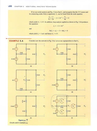 •
188 CHA PT ER 5 A D D I TIONA L ANALYS I S TE CHNIQUES
EXAMPLE 5.4
6V
2 kfi
2 mA
t
+
6V + VI
2kfi
.! kfi
3
2mA t
2 kfi
Figure 5.4
If we use nodal analysis and Fig. 5.3a to find v" and recognize that the 3-V source and
its connecting nodes form a supernode. Vo can be found from the node equation
v - 3 V
o _ 2 X 10-3 + -.!!.. = 0
Ik + 2k 6k
which yields Vo = 6 V. In addition. loop analysis applied as shown in Fig. 5.3d produces
the equations
and
3k{l, + I,) - 3 + 6kl, = 0
which yield I, = I rnA and hence V" = 6 V.
Consider now the network in Fig. 5.4a. Let us use superposition to find Vo'
0
+
"t4 kfi 4 kfi
2 kfi
6kfi Vo 6 kfi
2 kfi 2kfi
0
(a) (b)
+
6 kfi V'0 4kfi
4 kfi 0
2 ~ll
6 kfi
2 kfi
2mA~ 2 kfi
(e) (d)
--- - -- --- --
0 ,
+
,
------
6V
(8 4 kfi
• •
,
VI
86kfi V"  Vo - 6 6kfi0
2kfi
~
2 kfi
(e) ()
-r
0
+
V'0
+
V"0
0
+
Vo
Circuits used in example 5.4.
 