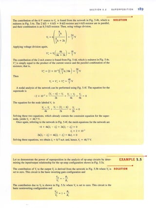 S ECTION 5 . 2 SUPERPOSITION
•
The contribution of the 6-V source to v" is found from the network in Fig. 5.4b, which is SOLUTION
redrawn in Fig. 5.4c. The 2 kfl + 6 kfl = 8-kfl resistor and 4-kfl resistor are in parallel,
and their combination is an 8/3-kfl resistor. Then, using voltage division,
(
8 )
- k
3
V, = 6
~k + 2k
24
= - V
7
Applying voltage division again,
, (6k ) 18V0 = V, 6k + 2k = 7 V
The contribution of the 2-mA source is found from Fig. SAd, which is redrawn in Fig. 5.4e.
V; is simply equal to the product of the current source and the parallel combination of the
resistors; that is,
Then
V = V' + V" = 48 VII 0 Q 7
A nodal analysis of the network can be performed using Fig. 5.4f. The equation for the
supemode is
(V - 6) - v: V - v: V
-2 X 10-3 + II 1 + _,_, _ _I + -! = 0
2k 4k 6k
The equation for the node labeled I, is
"I - I" "I - (10 - 6) "I
--- + + - =0
4k 2k 2k
Solving these two equations, which already contain the constraint equation for the super-
node, yields 10 = 48/7 V.
Once again. referring to the network in Fig. 5.4f, the mesh equations for the network are
-6 + 4k(I, - I,) + 2k(/, - I,) = 0
I, = 2 X 10-'
2k(/, - I,) + 4k(I, - I,) + 6k/, = 0
Solving these equations, we obtain I, = 8/7 rnA and, hence, 10
= 48/ 7 V.
189
Let us demonstrate the power of superposition in the analysis of op-amp circuits by deter-
mining the input/output relationship for the op-amp configuration shown in Fig. 5.5a.
EXAMPLE 5.5
The contribution of V, to the output v" is derived from the network in Fig. 5.5b where V, is SOLUTION
set to zero. This circuit is the basic inverting gain configuration and
Vol = _ R2
"I R,
The contribution due to ':! is shown in Fig. 5.5c where Vi is set to zero. This circuit is the
basic noninverting configuration and
•
•
 