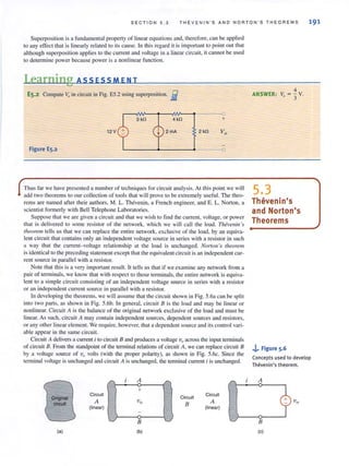 S E C TI ON 5.3 T H EVENIN ' S AN D N ORTO N ' S T H E O RE MS 191
Superposition is a fundamental property of linear equations and, therefore, can be applied
to any effect that is linearly related to its cause. In this regard it is important to point out that
although superposition applies to the current and voltage in a linear circuit, it cannot be used
to determine power because power is a nonlinear function.
I.earning ASS ESSM E NT
ES.2 Compute V;, in circuit in Fig. E5.2 using superposition. Eii
-
3 kn
12 V 2mA 2 kU
Figure E5.2 - - - 0
Thus far we have presented a number of techniques for circuit analysis. At this point we will
add two theorems to our collection of tools that will prove to be extremely useful. The thea·
rems are named after their authors, M. L. Thevenin, a French engineer, and E. L. Norton, a
scientist formerly with Bell Telephone Laboratories.
Suppose that we are given a circuit and thar we wish to find Ihe current, voltage, or power
that is delivered to some resistor of the network, which we will call the load. Tlufvellill's
,heorem tells us that we can replace the entire network. exclusive of the load. by an equiva-
lent circuit that contains only an independent voltage source in series with a resistor in such
a way that the current- voltage relationship at the load is unchanged. Norton 's theorem
is identical to the preceding statement except that the equivalent circuit is an independent cur-
rent source in parallel with a resistor.
Note thaI this is a very important result. It tells us thai if we examine any network from a
pair of terminals, we know that with respect to those terminals, the entire network is equiva-
lent to a simple circuit consisting of an independent voltage source in series with a resistor
or an independent current source in parallel with a resistor.
In developing the theorems. we will assume that the circuit shown in Fig. 5.6a can be split
into two parts, as shown in Fig. 5.6b. In general, circuit B is the load and may be linear or
nonlinear. Circuit A is the balance of the original network exclusive of the load and must be
linear. As sllch, circuit A may contain independent sources, dependent sources and resistors,
or any OIher linear element. We require, however, that a dependent source and its comrol vari-
able appear in the same circuit
Circuit A delivers a current i to circuit B and produces a voltage v(J across the input terminals
of circuit B. From the standpoint of the tenninal relations of circuit A, we can replace circuit B
by a voltage source of vQ
volts (with the proper polarity), as shown in Fig. 5.6c. Since the
tenllinal voltage is unchanged and circuit A is unchanged, the tenninal current i is unchanged.
Original
c1rcuH
(a)
Circuit
A
(linear)
r
LJ
A /"
+
Circuit
Circuit
Vo
B A
(linear)
B
(b)
ANSWER:
5.3
4
V. = - v03'
Thevenin's
and Norton's
Theorems
J... Figure 5.6
Concepts used to develop
Thevenin's theorem.
A
B
(c)
v"
 