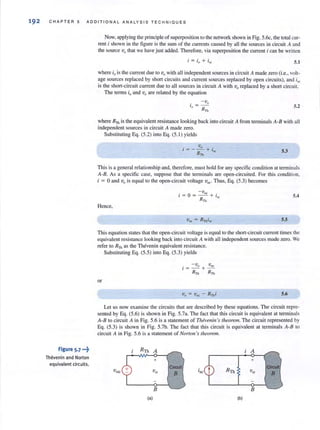 192 CHAP TER 5 ADDI T IONAL ANALYSIS TE CHNIQUES
Figure 5-7 -.~
Thevenin and Norton
equivalent circuits.
Now, applying the principle of superposition to the network shown in Fig. 5.6c, the total cur-
rent i shown in the figure is the sum of the currents caused by all the sources in circuit A and
the source Vo that we have just added. Therefore, via superposition the current i can be written
5.1
where;ois the current due to vawith all independent sources in circuit A made zero (Le., voh-
age sources replaced by short circuits and current sources replaced by open circuits), and i5(;
is the short-circuit current due to all sources in circuit A with Vo replaced by a short cireui!.
The terms io and Vo are related by the equation
. - Vo
, ~­
o RTh 5.2
where RTh is the equivalent resistance looking back into circuit A from terminals A-B with all
independent sources in circuit A made zero.
Substituting Eq. (5.2) into Eq. (5. 1) yields
. Vo .
1=- -+ 'RTh ~ 5.3
This is a general relationship and, therefore, must hold for any specific condition at terminals
A-B. As a specific case, suppose that the terminals are open-circuited. For this condition,
i ~ 0 and Vo is equal to the open-circuit voltage v",. Thus, Eq. (5.3) becomes
Hence,
-v
i = O= ~+ i
RTh ~
5.4
5.5
This equation states that the open-circuit voltage is equal to the short-circuit current times the
equivalent resistance looking back into circuit A with all independent sources made zero. We
refer to RTh as the Thevenin equivalent resistance.
Substituting Eq. (5.5) into Eq. (5.3) yields
or
5.6
Let us now examine the circuits that are described by these equations. The circuit repre-
sented by Eq. (5.6) is shown in Fig. 5.7a. The fact that this circuit is equivalent at terminals
A-B to circuit A in Fig. 5.6 is a statement of Thivellin 's theorem. The circuit represented by
Eq. (5.3) is shown in Fig. 5.7b. The fact that this circuit is equivalent at terminals A-8 to
circuit A in Fig. 5.6 is a statement of Norton's theorem.
RTh A A
+ +
Circuli
voc Vo
B
B B
la) Ib)
 