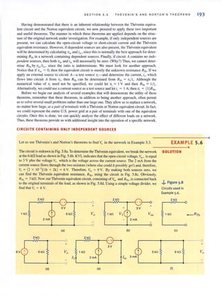 SEC TI O N 5.3 T HEVENIN ' S AND N ORTO N ' S T HE OREMS 193
Having demonstrated that there is an inherent relationship between the Thevenin equiva-
lent circuit and the Norton equivalent circuit, we now proceed to apply these two impot1ant
and useful theorems, The manner in which these theorems are applied depends on the struc-
ture of the original network under investigation. For example, if only independent sources are
present, we can calculate the open-circuit voltage or short-circuit current and the Thevenin
equivalent resistance. However, if dependent sources are also present, the Thevenin equivalent
will be determined by calculating Voc and isc • since this is normally the best approach for deter-
mining Rlb in a network containing dependent sources. Finally, if circuit A contains no il/de-
pendellt sources, then both Voc and isc will necessarily be zero. (Why?) Thus, we cannot deter-
mine RTh by voc./isc, since the ratio is indeterminate, We must look for another approach.
Notice that if Voc = 0, then the equivalent circuit is merely the unknown resistance RTh . If we
apply an external source to circuit A- a test source v,-and determine the current, ill which
flows into circuit A from VII then RTh can be determined from RTh := v,/it . Although the
numerical value of v, need not be specified, we could let VI = I V and then RTh = I/ i(.
Alternatively, we could use a current source as a test source and let it := I A; then vt = (1)RTh .
Before we begin our analysis of several examples that will demonstrate the utility of these
theorems, remember that these theorems, in addition to being another approach, often permit
us to solve several small problems rather than one large one. They allow us to replace a network,
no matter how large, at a pair oftel1l1ina/s with a Thevenin or NOIlon equivalent circuit. In fact,
we could represent the entire U.S. power grid at a pair of terminals with one of the equivalent
circuits_ Once this is done, we can quickly analyze the effect of different loads on a network.
Thus, these theorems provide us with additional insight into the operation of a specific network.
CIRCUITS CONTAINING ONLY INDEPENDENT SOURCES
Let us use Thevenin's and Norton's theorems to find Vo in the network in Example 5.3.
The circuit is redrawn in Fig. 5.8a. To detennine the Thevenin equivalent, we break the network
at the 6-kfl load as shown in Fig. 5.8b. KVL indicates that the open-circuit voltage, Voc , is equal
to 3 V plus the voltage Vi , which is the voltage across the current source_ The 2 rnA from the
current source flows through the two resistors (where else could it possibly go!) and, therefore.
V, = (2 x 10-' )( Ik + 2k) = 6 V. Therefore, Voc = 9 V. By making both sources zero, we
can find the Thevenin equivalent resistance, Rn" using the circuit in Fig. 5.8c. Obviously,
RTh = 3 kfl. Now our Thevenin equivalent circuit, consisting of Voc and RTh , is connected back
to the original lerminals of the load, as shown in Fig. S.8d. Using a simple voltage divider, we
find that Vo = 6 V.
2 k!l
---"- - -0
+
1 k!l 6 k!l 1 k!l
(a) (b)
3 k!l 2 k!l
0
+
9V 6 k!l Vo 1 k!l 3k!l
I t Ise
(d) (e)
EXAMPLE 5.6
SOLUTION
..i,.. Figure S·8
Circuits used in
Example 5.6.
2 k!l
1 k!l
(e)
6 k!l
(f)
•
_ RTh
+
Vo
0
•
 