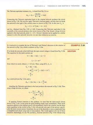 SECT I ON 5 . 3 THE V E NIN ' S AND NO R TO N' S THEORE M S
The Thevenin equivalent resistance, RTh"
is found from Fig. 5.9c as
R = 2k + (3k)(6k) = 4 kD
Th, 3k + 6k
Connecting this Thevenin equivalent back to the original network produces the circuit
shown in Fig. 5.9d. We can now apply Thevenin's theorem again, and this time we break
the network to the right of the current source as shown in Fig. 5.ge. In this case VOC1
is
VOC , = (2 X 1O-3
){4k) + 8 = 16 V
and RTh, obtained from Fig. 5.9f is 4 kn. Connecting this Thevenin equivalent to the
remainder of the network produces the circuit shown in Fig. 5.9g. Simple voltage division
applied to this final network yields Vo = 8 V. Norton's theorem can be applied in a similar
manner to solve this network; however, we save that solution as an exercise.
195
It is instructive to examine the use of Thevenin's and Norton's theorems in the solution of
the network in Fig. 5.4a, which is redrawn in Fig. 5.IOa.
EXAMPLE 5.8
If we break the network at the 6-kn load, the open-circuit voltage is found from Fig. 5. IOb. SOLUTION
The equations for the mesh currents are
-6 + 4k1, + 2k(/, - I,) = 0
and
I, = 2 X 10-3
from which we easily obtain I, = 5/ 3 rnA. Then, using KYL, Voc is
Voc = 4k/, + 2k/,
= 4kG X 10-3
) + 2k(2 X 10-3
)
32
= - V
3
R Th is derived from Fig. 5. IOc and is
10
RTh = (2k/ / 4k) + 2k = - kf1
3
Attaching the Thevenin equivalent to the load produces the network in Fig. 5.1 Od. Then
using voltage division, we obtain
Vo = 3: ( 6k :k~k)
48
= - V
7
In applying Norton's theorem to this problem, we must find the short-circuit current
shown in Fig. 5.10e. At this point the quick-thinking reader stops immediately! Three mesh
equations applied to the original circuit will immediately lead to the solution, but the three
mesh equations in the circuit in Fig. 5.1 Oe will provide only part of the answer, specifi-
cally the short-circuit current. Sometimes the use of the theorems is more complicated than
a straightforward attack using node or loop analysis. This would appear to be one of those
situations. Interestingly. it is not. We can find Iy; from the network in Fig. 5.1 De without using
•
•
 