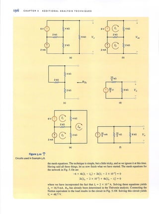 196 CHAPTER 5 ADDIT I ONAL ANALYS I S TEC HNI QUES
6V
2rnA
Figure 5.10 1"
Circuits used in Example 5.8.
r-------~--------~-------O
+
4 kO
2kO
2 kO
L-------~------~·----~o
(a)
4kO
2 kO
_ RTh
2 kO
0
(c)
6V
8 4 kO
2kO
G:
(£ 2kO
(e)
1£ rnA
5
.!Q kO
3
32 V
3
(d)
.!Q kO
3
(I)
+
6kO Vo
0
+
6kO
the mesh equations.The technique is simple, but a little tricky, and so we ignore it at this time.
Having said all these things, let us now finish what we have started. The mesh equations for
the network in Fig. 5.10e are
-6 + 4k(/1 - I~) + 2k(i1 - 2 x 10-') = 0
2k(i~ - 2 x 10-') + 4k(i~ - II) = 0
where we have incorporated the fact that I, = 2 X 10-' A. Solving these equations yields
I~ = 16/ 5 rnA. RTh has already been determined in the Thevenin analysis. Connecting the
Norton equivalent to the load results in the circuit in Fig. 5.1 Of. Solving this circuit yields
Vo = 48/ 7 V.
 
