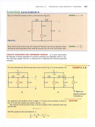 SECTJON 5 . 3 THE V ENJN'S AND NORTON 'S THEOREMS 197
Learning ASS ESS M ENTS
E5,3 Use Thevenin's theorem to find Voin the network in Fig. E5.3.
6kO 2 kO
0
+
3kO
6V + 4kO VO
12V
Figure E5.3 0
ES.4 Find VI) in the circuit in Fig. E5.2 using both Thevenin's and Norton's theorems. When
deriving the Norton equivalent circuit, break the network to the left of the 2-kfl resistor. Why?
CIRCUITS CONTAINING ONLY DEPENDENT SOURCES As we have stated earlier,
the Thevenin or Norton equivalent of a network containing only dependent sources is RTh •
The rollowing examples will serve [0 illustrate how to determine this Thevenin equivalent
resistance.
We wish to detennine the Thevenin equivalent of the network in Fig. 5.1Ja at the lenninals A-B.
_ Vx +
_ v, +
1 kO 1 kO
2 kO 1 kO A 2 kO 1 kO 12 II
VI
10+
1 kO 2Vx 2 kO 1 kO 2Vx 2kO
13
B ~
(a) (b)
ANSWER: Vo = -3V.
4
ANSWER: V = - V03 ·
EXAMPLE 5.9
A
1V
B
-I' Figure 5.11
Networks employed
in Example 5.9.
•
Our approach to this problem will be to apply a I-V source at the terminals as shown in SOLUTION
Fig. 5.lIb and then compute the current 10and RTh = 1/ 10.
The equations for the network in Fig. 5.11 b are as follows. KVL around the outer loop
specifies that
VI +V,= I
The KCL equation at the node labeled VI is
It, VI - 2V, It, - I
-+ + - - =0
lk 2k lk
•
 