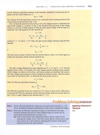 SECTION 5 . 3 THEVENIN ' S AND NORTON'S THEOREMS 203
And the Thevenin equivalent resistance at the terminals, obtained by looking into the ter-
minals with the sources made zero, is
RTh , = I kfl
The resultant T evenin equivalent circuit is now connected to the remaining portion of the
circuit producin,:. the network in Fig. S.ISc,
Now we break the network shown in Fig, S.15c at the output terminals to determine the
open-circuit voltage V~ as shown in Fig. 5.15d. Because of the presence of the voltage
sources, we will use a nodal analysis to find the open-circuit voltage with the help of a
supemode. The node equations for this network are
VI = 3V~
V, - 6 _V,'--c:-::,2,-V-'.~ 2
- --+
lk lk k
and thus V~ = :! V and VI = 6 V. Then, the open-circuit voltage, obtained using the KVL
equation
2
-?V' + V. + - ( Ik) = 0- .r CKl k
is
V. =2Voc,
The short-circuit current is derived from the network shown in Fig. 5. ISe. Once again we
employ the supomode, and the network equations are
V2 = 3V;
V, - 6 + V, - 2V:: 2
Ik Ik k
The node voltages obtained from these equations are V; = 2 V and V, = 6 V. The line
diagram shown in Fig. 5.15f displays the node voltages and the resultant branch currents.
(Node voltages are shown in the circles, and branch currents are identified with arrows.)
The node voltages and resistors are used to compute the resistor currents, while the remain-
ing currents are derived by KCL. As indicated, the short-circuit current is
Iset = 2 mA
Then, the Thevenin equivalent resistance is
The Thevenin equivalent circuit now consists of a 2-V source in series with a l-kO resistor.
Connecting this Thevenin equivalent circuit to the load resistor yields the network shown in
Fig. 5.15g. A simple voltage divider indicates that Va = IV.
Problem-Solving STRATEGY
Step 1. Remo"e the load and find the voltage across the open-circuit terminals, Voc' All
the cirGuit analysis techniques presented here can be used to compute this Voltage.
Step 2 . Determine the Thevenin equivalent resistance of the network at the open
terminals with the load removed. Three different types of circuits may be
encoulllered in determining the resistance, RTh .
(al If the circuit contains only independent sources, they are made zero by
replacing the voltage sources with short circuits and the current sources with
open circuits. RTh is then found by computing the resistance of the purely
resistive network at the open terminals.
(collli1llles 011 the 1Iext page)
Applying Thevenin's
Theorem
<((
 