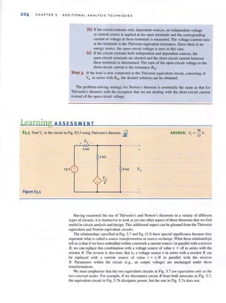 204 CHA PTER 5 ADDITIONAL ANALYSIS TECHNIQUES
(b) If the circuit contains only dependent sources, an independent voltage
or current source is applied at the open terminals and the corresponding
current or voltage at these terminals is measured. The voltage/ current ratio
at the terminals is the Thevenin equivalent resistance. Since there is no
energy source, the open-circuit voltage is zero in this case.
(e) If the circuit contains both independent and dependent sources, the
open-circuit termjnals are shorted and the short-circuit current between
these terminals is determined. The ratio of the open-circuit voltage to the
short-circuit current is the resistance RTh •
Step 3. If the load is now connected to the Thevenin equivalent circuit, consisting of
Va: in series with RTh , the desired solution can be obtained.
The problem-solving strategy for Norton's theorem is essentially the same as that for
Thevenin's theorem with the exception that we are dealing with the short-circuit current
instead of the open-circuit voltage.
Learning ASS ESSM E N T
E5.5 Find v., in the circuit in Fig. ES.5 using Thevenin's theorem. j
V+ x _
36
ANSWER: Vo = 13 v.
Figure ES.S
4kO
12V +
+
4kO
6kO
--0
+
Having examined the use of Thevenin's and Norton's theorems in a variety of different
types of circuits, it is instructive to look at yet one other aspect of these theorems that we find
useful in circuit analysis and design. This additional aspect can be gleaned from the Thevenin
equivalent and Norton equivalent circuits.
The relationships specified in Fig. 5.7 and Eq. (5.5) have special significance because they
represent what is called a source tramformarioll or so/tree exchallge. What these relationships
tell us is that if we have embedded within a network a current source i in paraliel with a resistor
R, we can replace this combination with a voltage source of value v = iR in series with the
resistor R. The reverse is also true; that is, a voltage source v in series with a resistor R can
be replaced with a current source of value i = viR in parallel with the resistor
R. Parameters within the circuit (e.g., an output voltage) are unchanged under these
transformations.
We must emphasize that the two equivalent circuits in Fig. 5.7 are equivalelll only at [he
two externalllodes. For example, if we disconnect circuit B from both networks in Fig. 5.7,
the equivalent circuit in Fig. 5.7b dissipates power, but the one in Fig. 5.7a does not.
 