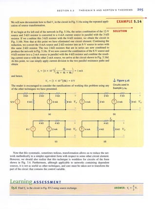 SEC T ION 5.3 THEVEN I N ' S AND NORTON ' S T H E OREMS 205
We will now demonstrate how to find V" in the circuit in Fig. 5.16a using the repeated appli-
cation of source transformation.
EXAMPLE 5.14
•
If we begin at the left end of the network in Fig. 5.16a, the series combination of the 12-V SOLUTION
source and 3-kf! resistor is converted to a 4-mA current source in parallel with the 3-kO
resistor. If we combine this 3-kfl resistor with the 6-k!1 resistor, we obtain the circuit in
Fig. 5. 16b. Note that at this point we have eliminated one circuit element. Continuing the
reduction, we convert the 4-mA source and 2-kfl resistor into an 8-V source in series with
this same 2-kn resistor. The two 2-kfl resistors that are in series are now combined to
produce the network in Fig. 5.1 6c. If we now convert the combination of the 8-V source and
4-kO resistor imo a 2-mA source in parallel with the 4-kO resistor and combine the result-
ing current source with the other2-mA source, we arrive at the circuit shown in Fig. S.16d.
At this point, y" can simply apply current division to the two parallel resistance paths and
obtain
I = 4 X 10-3 =(
4k )
" ( ) 4k + 4k + 8k
ImA
and hence,
V. = (I X W-3)(8k) = 8 V
The reader is encouraged to consider the ramifications of working this problem using any
of the other techniques we have presented.
0
3 kn 2 kn 4 kn + 2 kn
12 V 6kn 2 mA B kn Vo 4 mA 2kn
0
(a)
4 kn 4kn + 4 kn
BV 2mA Bkn Vo 4 mA 4 kn
(c) (d)
Note that this systematic, sometimes tedious, transformation allows us to reduce the net-
work methodically to a simpler equivalent form with respect to some other circuit element.
However, we should also realize that this technique is worthless for circuits of the form
shown in Fig. 5.4. Furthermore, although applicable to networks containing dependent
sources, it is not as useful as other techniques, and care must be taken not to transform the
pan of the circuit that contains the control variable.
LearniIllg ASS ESSM EN T
ES.6 Find Va in the circuit in Fig. ES.2 using source exchange.
10
..i, Figure 5.16
Circuits used in
Example 5.14.
4 kn
2 mA
(b)
0
+
B kn Vo
0
4
ANSWER: V, = "3 V.
+
•
 