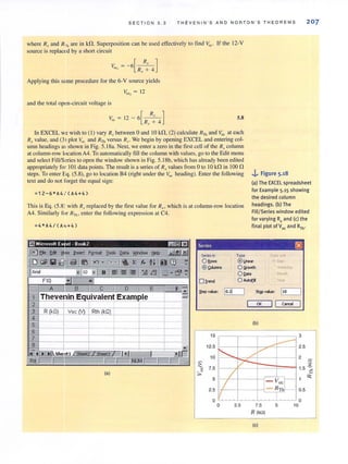 SECTION 5.3 THEVEN IN ' S AND NORTON'S THE OREMS 207
where R, and R,. are in kn. Superposition can be used effectively to find Voc' If the 12-V
source is replaced by a shon circuit
[
Rx ]V --6 - -
oc! - R,T+ 4
Applying this same procedure for the 6-V source yields
V"" ~ 12
and the total open-circuit voltage is
Voc ~ 12 - 6[~]Rx + 4
5,8
In EXCEL we wish to (I) vary Rx between 0 and IO kn, (2) calculate RTh and Voc at each
R,r value, and (3) plot Voc and RTh versus Rx. We begin by opening EXCEL and entering col-
umn headings m;shown in Fig. 5.18a. Next, we enter a zero in the first cell of the Rxcolumn
at column-row locationA4, To automatically fill the column with values, go to the Edit menu
and select Fill/S~ries to open the window shown in Fig. 5.18b, which has already been edited
appropriately for IOI data points. The result is a series of R, values from 0 to 10 kn in 100 n
steps. To enter f<j. (5.8), go to location B4 (right under the Voc heading). Enter the foUowing
text and do not forget the equal sign:
;12-6*A4 / (A4+4)
This is Eq, (5.8) with R,Treplaced by the first value for Rxo which is at column-row location
A4. Similarly for R.n., enter the following expression at C4.
Type
..i,. Figure 5.18
(a) The EXCEL spreadsheet
for Example 5.15 showing
the desired column
headings. (b) The
Fill/Series window edited
for varying R, and (c) the
final plot of V" and RTh•
0.<. ""
® L.ne« • Ooy
(a)
O !:i'owth Weekday
O Qote '''''''h
oD'end O A<toEiI 'tear
;teo ......., t.::lo.:!!t[_ ...J StQP ......., 1t.:1:,:.o_-1
OK I I c""'~
15
12.5
10
~
7.5u
::,.0
5
2.5
, 7-
/
/:j
o
o 2.5
(b)
3
--~
./
~
2.5
2
a
1.5 ~
I: Voc,C- R1l1 0.5
7.5
R (kn)
(e)
5
o
10
<>:
 