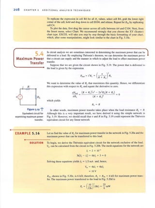 •
208 CHAPTER 5 ADDITIONAL ANALYSIS TECHNIQUES
5.4
Maximum Power
Transfer
R
. ...:..Ftgure 5·19 i
Equivalent circuit for
examining maximum power
transfer.
EXAMPLE 5.16
•
To replicate the expression in cell B4 for all R, values, select cell B4, grab the lower right
comer of the cell, hold and drag down to cell B104, and release. Repeat for RTh by replicating
cell C4.
To plot the data, first drag the cursor across all cells between A4 and C I04. Next, from
the Insert menu, select Chart. We recommend strongly that you choose the XY (Scatter)
chart type. EXCEL will take you step by step through the basic formatting of your chart.
which, after some manipulations, might look similar to the chart in Fig. 5.18c.
In circuit analysis we are sometimes interested in determining the maximum power that can be
delivered to a load. By employing Theverun's theorem, we can detennine the maximum power
that a circuit can supply and the manner in which to adjust the load to effect maximum power
transfer.
Suppose that we are given the circuit shown in Fig. 5.19. The power that is delivered to
the load is given by the expression
We want to determine the value of RL that maximizes this quantity. Hence, we differentiate
this expression with respect to RL and equate the derivative to zero.
which yields
R ~ RI.
In other words, maximum power transfer takes place when the load resistance RL = R.
Although this is a very important result, we have derived it using the simple network in
Fig. 5.19. However, we should recall that v and R in Fig. 5.19 could represent lhe Thevenin
equivalent circuit for any linear network
Let us find the value of RL for maximum power transfer in the network in Fig. 5.20a and the
maximum power that can be transferred to this load.
SOLUTION To begin, we derive the Thevenin equivalent circuit for the network exclusive of the load.
Voc can be calculated fTom the circuit in Fig. 5.20b. The mesh equations for the network are
I, ~ 2 X 10-3
3k(!2 - I,) + 6k12 + 3 ~ 0
Solving these equations yields 12 ~ 1/3 mA and, hence,
Voc ~ 4k/, + 6k/,
~ 10 V
RTh, shown in Fig. 5.20c, is 6 kD; therefore, RL ~ RTh ~ 6 kD for maximum power trans-
fer. The maximum power transferred to the load in Fig. 5.20d is
(
10 )' 25
PL ~ 12k (6k) ~ "6 mW
 