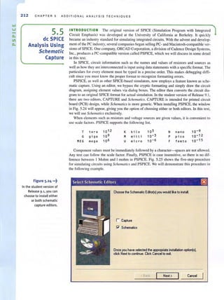 212 CH A PT E R 5 ADDITI O N A L ANA LYSIS TE CH N IQU ES
5.5
de SPICE
Analysis Using
Schematic
Capture
Figure 5.24 ...~.
In the stud ent version of
Release 9.1, you can
choose to install either
or both schematic
capture editors.
INTRODUCTION The original version of SPICE (Simulation Program with Integrated
Circuit Emphasis) was developed at the University of California at Berkeley. It quickly
became an industry standard for simulating integrated circuits. With the advent and develop-
ment of the PC industry, several companies began selling PC- and Macintosh-compatible ver-
sions of SPICE. One company, ORCAD Corporation, a division of Cadence Design Systems,
Inc., produces a PC-compatible version called PSPICE, which we will discuss in some detail
in this text.
In SPICE, circuit information such as the names and values of resistors and sources as
well as how they are interconnected is input using data statements with a specific format. The
particulars for every element must be typed in a precise order. This makes debugging diffi-
cult since you must know the proper format to recognize formatting errors.
PSPICE, as well as other SPICE-based simulators, now employs a feature known as sche-
matic capture. Using an editor, we bypass the cryptic formatting and simply draw the circuit
diagram, assigning element values via dialog boxes. The editor then converts the circuit dia-
gram to an original SPICE formal for actual simulation. In the student version of Release 9. 1,
there are two editors, CAPTURE and Schematics. CAPTURE is intended for printed circuit
board (PCB) design, while Schematics is Illore generic. When installing PSPlCE, the window
in Fig. 5.24 wi ll appear, giving you the option of choosing either or both editors. In this text,
we will use Schemarics exclusively.
When elements such as resistors and voltage sources are given values, it is convenient to
use scale factors. PSPICE supports the following list.
T t e ra K ki l o 103
G gi ga M milli 10- 3
MEG mega U mi c ro 10- 6
N nan o 10-9
P pico 10-12
F f e mt o 10-15
Component values must be immediately followed by a character-spaces are not allowed.
Any text can follow the scale factor. Finally, PSPICE is case insensitive, so there is no dif-
ference between I Mohm and I mohm in PSPICE. Fig. 5.25 shows the five-step procedure
for simulating circuits using Schematics and PSPICE. We will demonstrate this procedure in
the following example.
Select Schematic Editors 0
Choose the Schematic EditOl(s) you would ike to install.
r Captu,e
~ Schematics
Once you have selected the apPlllPIiate installation opIion(sL
click Next to continue. Click Cancel to e";l.
<Back Next > Cancel
 