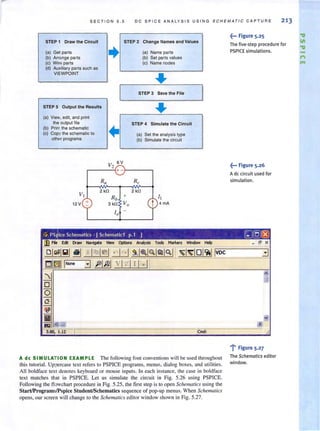 S E CT I ON 5 .5 DC SPICE ANALYSIS USING SCHEMATIC CAPTURE 213
STEP 1 Draw the Circuit STEP 2 Change Names and Values
(a) Get parts
+ (a) Name parts
(b) Arrange parts (b) Set parts vatues
(c) Wim parts (c) Name nodes
(d) Auxiliary parts such as
VIEWPOINT
..STEP 3 Save the File
STEP S Output the Results
..(a) Vie"" edit, and print
the output lile STEP 4 Simulate the Circuit
(b) Print the schematic
1+(c) Copy the schematic to (a) Set the analysis type
othm programs (b) Simulate the circuil
V2
6V
+-
Ra Rc
VI
2 kO 2 kO
Rb
+ I I
t 2 V + 3kO Va t 4 rnA
-
10 -
~--- Figure 5.25
The five·step procedure for
PSPICE simulations.
i---Figure 5_26
Ade circuit used for
simulation.
ice Scheonaties . [Schoonatiel p.l 1 G]f51(8)
A de SIMULA -ION EXAMPLE The followi ng font conventions will be used throughout
this tutorial. Uppercase text refers to PSPICE programs, menus, dialog boxes, and utilities.
All boldface text denotes keyboard or mouse inputs. In each instance, the case in boldface
text matches that in PSPICE. Let us simulate the circuit in Fig. 5.26 using PSPICE.
Following the tl wchart procedure in Fig. 5.25, the first step isto open Schematics using the
SlartIProgram,,/Pspice SludenUSchematics sequence of pop-up menus. When Scizemalics
opens, our screen will change to the Schematics editor window shown in Fig. 5.27.
_ er X
'1' Figure 5.2 7
The Schematics editor
window.
 