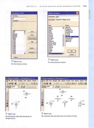 S ECTION 5 . 5
Part BroJ/ser Basic,
PartNarre:
r-
rm
.'fN
~ ao.. I-'fN
2N1595 - Place
I2N5444
54152A
IPlace &Close I5550
7400
7401 Help
7402
7403
7404
7405
7400 Lbarie:...
7407
7408
7409 Advanced »
7410
FcfLt:t
'r' Figure 5.29
The Part Browser window.
ov
T
.... F-; rgure 5.3'
The Schematics editor after placing the dc
voltage sources.
I
I
I
DC SP IC E ANAL YSIS U S ING S CHEMAT I C C A PTURE 21 5
Library Browser ~
Part Name: IVOC
Description: Simple DC voltage soulce
Part
1Pw'L
ISFFM
ISIN
ISAC
STIM1
STlM4
STiMS
STIM1S
VEXP
VPULSE
VPw'L_ENH
VPw'LJILE
VPw'L
VSFFM
VSIN
VSAC
VAC
VDC
-r'Figure 5.30
The Library Browser window.
!~ PSpice Schematics · [-Schematic1 p.1 ]
-i" Figure 5.32
OK
The schematic after part placement and ready for writing.
$
IDC
l' OA
•11
'V
III
'V
n
....
 
