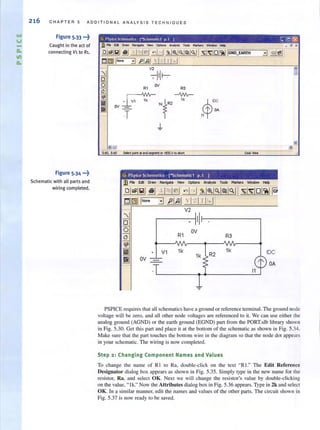 ....
V
-
216 CHAPTER 5 ADDITIONAL ANA LY SIS TECHN I QU E S
Figure 5.33 •••~
Caught in the act of
connecting Vi to Rl.
Figure 5.34 •••~
Schematic with all parts and
wiring completed.
ov R3
-'WIr-
T
~ 1k
"1R2
+ V1 1k
OV
$
'DC
l' OA
11 •
1k R2
1k
11
IDe
l' OA
PSPICE requ ires that all schematics have a ground or reference terminal. The ground node
voltage will be zero, and all other node voltages are referenced to it. We can use either the
analog ground (AGND) or the earth ground (EGND) part from the PORT.slb library shown
in Fig. 5.30. Get this part and place it at the bottom of the schematic as shown in Fig. 5.34.
Make sure thar the part touches the boltom wire in the diagram so that the node dOl appears
in your schematic. The wiring is now completed.
Step 2; Changing Component Names and Values
To change Ihe name of RI 10 Ra, double-click on the text "R I." The Edit Reference
Designator dialog box appears as shown in Fig. 5.35. Simply type in the new name for the
resistor, Ra, and select OK. Next we will change the resistor's value by double-clicking
on the value, " lk." Now [he Attributes dialog box in Fig. 5.36 appears. Type in 2k and select
OK. In a similar manner, edit the names and values of the other parts. The circuit shown in
Fig. 5.37 is now ready to be saved.
 