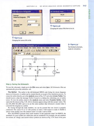SECTION 5 . 5 D C SPIC E ANA L YS I S U S IN G SCHEMATIC CAPTURE
Edit R ference Designator [8J Set Attribute Value ~
VALUE
Package
ReI.,ence Designator: IR~ 12k
Gat.:
~
'1' Figure 5.36
Pack,oge T!'Pe: IRaJ5 3IFoO!plint)
Changing the value of Ra from ,k to 2k.
OK I
'1' Figure 5·35
Changing the name of R, to Ra.
e Schematics· [""Schel1latic1 p.1 J
• II
6V
Ra Rc
V1 2k 2k
3k Rb 11
12V
l' 4mA
Step 3: Savin g the Schematic
To save the schematic, simply go to the Eile menu and select Save. All Schemarics files are
automatically given the extension .sch.
The Nellist The netlist is the old-fashioned SPICE code listing for circuit diagrams
drawn in Schemotics. A netlist can be created directly or as part of the simulation process. To
create the netlist directly, go to the Analysis menu in Fig. 5.27 and select .create Netlist. You
should receive either the message Nellist Creared or a dialog box informing you of nellisl
errors. To view the netlist, return to the Analysis menu and select Examine Netlist, which
opens the fi le shown in Fig. 5.38. All six elements appear along with their proper values. The
text SN_0002 SN_OOO I and so on are the node numbers that Schemalics created when it
converted the diagram to a netlist.
By tracing through the node numbers, we can be assured that our circuit is properly
connected. The source VI is 12 volts positive at node 2 with respect to node O. EGND is
always node number zero. Ra connects node 2 to node 1 and so forth.
How did PSPICE generate these node numbers in this particular order? In PSPICE, the
terminals of a part symbol are called pins and are numbered. For example, the pin numbers
for resistor, dc voltage. and current source symbols are shown in Fig. 5.39. None of the parts
~... Figure 5.37
The finished schematic,
ready for simulation.
217
"'IJ
11
"'IJ
t"I
1'1'1
 