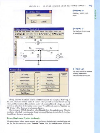 SECTION 5.5 D C SPICE A NA LYSIS USING SCHEMATIC CAPTURE 2 19
Set Attribute Value rRl
lABEL
Iva
• II
Ra Rc
Vo
V1 • 2k 2k
11
12V _ Rb
l'3k 4mA
Enabled Enabled
r ACSweep... Options... Close
r Load Bias Poinl.. r Parametric",
r Save Bias Point... r Sen~tiv~y...
r DC Sweep... r Temperature...
r Monte CarloNlorst Case... r Transfer Function,•.
P' Bias Point Detai r Transient...
Digital Selup...
Clearly, a number of different analyses could be requested- for example, a DC Sweep. In
this case, Schematics wiJl ask for the dc source's value you wish to sweep, the start and stop
values, and the increment. The simularion results will contain all dc node voltages and branch
currents as a function of the varying source value. Two additional analyses, Transient and
AC Sweep, will be discussed in subsequent chapters.
After exiting the SETUP dialog box, select Simulate from the Analysis menu. When the
simulation is fin ished, your schematic should look much like that shown in Fig. 5.43, where
Vo and 10 are displayed automatically.
Step 5: Viewing and Printing the Results
All node voltages, voltage source currents, and total power dissipation are contained in Ihe out-
put file. To view these data, select Examine Qutput from the Analysis menu. Within the
~••• Figure 5.40
Creating a custom node
name.
~... Figure 5.4'
The finalized circuit, ready
for simulation.
~... Figure 5.42
The ANALYStS SETUP window
showing the kinds of
simulation we can request.
'V
til
'V
n
...
 