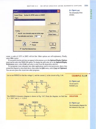 S E C T ION 5 . 5 DC SPICE ANA LY SI S USING SCHEMAT I C CAPTURE 221
(wrent Printer: Brothet HL·207ON series on USBOO1
Page:::
i
r Auto.f~: one schematic page per printer page
~
caling
to U.er·defnablezoomfaclor: 1125 Yo
r Lond.cepa
to POI~.it
l" Only Prit Selected Are.
Select AI
Pogo Setup...
Priter Select...
OK
Cancel I
create, a scale of 125% to 200% will do fine. Other options are self-explanatory. Finally,
select OK to print.
If you prefer that the grid dots not appear in the printout, go to the QptionS/Display Options
menu and de-select the GRID ON option. To change the grid color, go to thc Qptions/Display
Preferences menu, select Grid, and select a color from the drop·down edit box.
To incorporate yourschematic into other applications such as text processors, draw a box
around the diagram as described above, then under the Edit menu, select .copy to Clipboard.
You can now paste the circuit into other programs.
Let us use PSPICE to find the voltage Vo and the current I, in the circuit in Fig. 5.46.
I, 400
100V
+
R2 Vo
400 -
200
~'" Figure 5.45
The Schematics Print
window.
EXAMPLE 5.19
~'" Figure 5.46
Circuit used in
Example 5.19.
•
The PSPICE Schemarics diagram is shown in Fig. 5.47. From the diagram, we find that SOLUTION
V. = 150 V an Ix = - 1.25 A.
1150.00vl,
400 200
~.,. Figure 5.47
The Schematics diagram for
the network in Fig. 5.46.
•
."
II
."
f'I
....
 