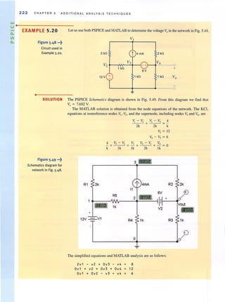 222 C HAPTER 5 ADDITIONA L ANALYSIS T ECHNIQUES
Ilol
v··----------------------
Do
III
Do
EXAM PLE 5.20 Let us use both PSPICE and MATLAB to determine the voltage Voin the network in Fig. 5.48.
•
Figure 5.48 ...~
Circuit used in
Example 5.20. 2 kfl
V2
12V +
Vt
t
V3
1 kfl
~
4 mA 2 kfl
-+
V4
+
6V
1 kfl 1 kfl Vo
0
SOLUTION The PSPICE Schelllalics diagram is shown in Fig. 5.49. From this diagram we find that
Vo = 7.692 V.
Figure 5.49 ...~
Schematics diagram for
network in Fig. 5.48.
The MATLAB solution is obtained from the node equations of the network. The KCL
equations at nonreference nodes 1[, V2 • and the supernode, including nodes V3 and V4 • are
~ - ~ ~ - ~ 4
--- + - -- = -
2k 2k k
V, = 12
V,-V,=6
4 V,-V, V, V, - V, V,
-+---+ - + ---+- =0
k Ik Ik 2k Ik
R1
•
12V ===='/1 R4 1k R3 1k
o
The simplified equations and MATLAB analysis are as follows:
2v1 - v2 + Ov 3 - v4 = 8
Ov1 + v2 + Ov3 + Ov4 12
Ov1 + Ov2 - v3 + v4 = 6
 