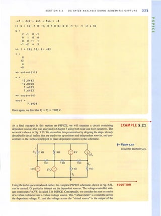 S EC T I O N 5 . 5 D C S PI CE AN ALYS I S USI N G SCH E MA T IC CAPTUR E 223
-v1 - 2v 2 + 4v3 + 3v4 = -8
» G ; [ 2 -1 0 -1; 0
G ;
2 -1 0 -1
0 1 0 0
0 0 -1 1
-1 -2 4 3
» i = [8; 12; 6; -8 ]
8
12
6
- 8
» v=inv CG)*i
v ;
13.8/.62
12.0000
1.6923
7.6 9 23
» VQut= v (4)
vout =
7 . 6923
1 0 O ·,
Once again, we find that V4 = v.. = 7.692 V.
0 0 -1 1 ., -1 -2 4 3J
As a final example in this section on PSPICE, we will examine a circuit containing
dependent sources that was analyzed in Chapter 3 using both node and loop equations. The
network is shown in Fig. 5.50. We streamline this presentation by ski pping the steps, already
described in detail earlier, that are used to set up resistorsand independent sources, and con-
centrate on the ethod employed to place dependent sources in the schematic.
+
V, 1 kO 1 kO 6 V
1 kO 1 kO 1 kll
12V + 1 kO
EXAMPLE 5.21
~-. Figure 5.50
Circuit for Example 5.21.
•
Using the techmques introduced earlier, the complete PSPICE schematic, shown in Fig. 5.5 1, SOLUTION
can be created. Of particular interest are the dependent sources. The voltage·controlled volt·
age source part (VCVS) is called E in PSPICE. Conceptually, we consider the part to consist
of a virtual voltmeter and a virtual voltage source. This "virtual meter" is connected across
the dependent voltage, V.n and the voltage across the "virtual source" is (he output of the
•
"V
III
"V
n
"'
 