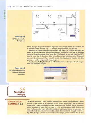 &AI
U
a.
11
a.
•
224 CHAPTER 5 ADDITIONAL ANALYSIS TE CHN I O U ES
Figure 5.51 •••~
PSPICE schematic for
Example 5.21
Figure 5.52 •••~
The Attribute window used
to set the dependent
source gain.
5.6
Application
Example
APPLICATION
EXAMPLE 5.22
R1 .i>R2
1k > 1k
R3 1k R4
E1 1k
aV1 ___
12V
6vlV2 -'r:-
R5 1k
'---
J.
~
~
R6 1k
i ~
;:. ......
1- I
R7
1k
VCVS. To input the gain factor for the dependent source, simply double click on the E part
to open the window shown in Fig. 5.52 and input the gain constant. 2 in this case.
Similarly, the current-controlled current source part (CCCS) is called F in PSPICE and
should be viewed as a virtual ammeter-current source combination. Note how the dependent
current, lx, flows through the virtual meter. The CCVS gain is set just as it was in the VCVS
case. Be aware that the directions of the metered current and output current of the depend-
ent source do not necessarily have to match those in the original circuit since the sign of the
gain can be used to compensate for any changes.
Finally, using the Display Results on Schematic option, we find 10 is -48 mA, in agree-
ment with our earlier analyses.
II I'""t.,o,. I f)(J
- ,..... ••
r
On Monday afternoon, Connie suddenly remembers that she has a term paper due Tuesday
morning. When she sits at her computer to start typing, she discovers that the computer
mouse doesn't work. After disassembly and some inspection, she finds that the mouse con-
tains a printed circuit board that is powered by a 5-V supply contained inside the computer
case. Furthermore, the board is found to contain several resistors, some op-amps, and one
unidentifiable device, which is connected directly to the computer's 5-V supply as shown in
Fig. 5.53a. Using a voltmeter to measure the node voltages, Connie confirms that all resis-
 
