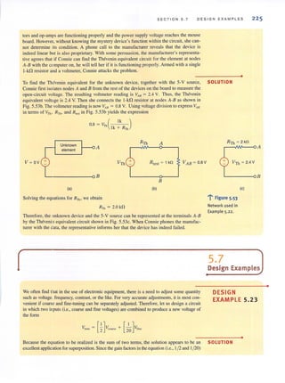 SECT I ON 5 . 7 D ES IGN EXAMP L ES 225
tors and op-amps are functioning properly and the power supply voltage reaches the mouse
board. However, without knowing the mystery device's function within the circuit, she can-
not determine its condition. A phone call to the manufacturer reveals that the device is
indeed linear but is also proprietary. With some persuasion, the manufacturer's representa-
tive agrees that if Connie can find the Thevenin equivalent circuit for the element at nodes
A-B with the computeron, he will tell her if it is functioning properly. Armed with a single
l-kO resistor and a voltmeter, Connie attacks the problem.
•
To find the Thevenin equivalent for the unknown device, together with the 5-V source, SOLUTION
Connie first isolates nodes A and B from the rest of the devices on the board to measure the
open-circuit voltage. The resulting voltmeter reading is VAB = 2.4 V. Thus, the Thevenin
equivalent voltage is 2.4 V. Then she connects the J-kO resistor at nodes A-B as shown in
Fig. 5.53b. The voltmeterreading is now VAB = 0.8 V. Using voltage division to express VAB
in terms of VTh , Rnll and R !est in Fig. S.53b yields the expression
0.8 = V",( Ik )
Ik + R",
Unknown
A
£ element
V~5V t__OB
(a)
Solving the equations for RTh , we obtain
R", = 2.0 k!1
Rtest = 1 kO
B
(b)
Therefore, the unknown device and the 5-V source can be represented at the terminals A-B
by the Theveni equivalent circuit shown in Fig. 5.53c. When Connie phones the manufac-
turer with the data, the representative informs her that the device has indeed failed.
We often find at in the use of electronic equipment, there is a need to adjust some quantity
such as voltage. frequency, contrast, or the like. For very accurate adjustments, it is most con-
venient if coarse and fine-tuning can be separately adjusted. Therefore, let us design a circuit
in which two inputs (i.e., coarse and fine voltages) are combined to produce a new voltage of
the form
~--IIM---o A
VTh ~ 2.4 V
L-----oB
... F': .gure 5.53
Network used in
Example 5.22.
(e)
5.7 JDesign Examples
•
DESIGN
EXAMPLE 5.23
•
Because the equation to be realized is the sum of two terms, the solution appears to be an SOLUTION
excellent application for superposition. Since the gain factors in the equation (i.e., 1/2 and 1/20)
•
 