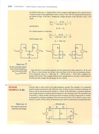 •
226 CHAPTER 5 ADD IT IONAL ANAL Y SIS TECHN I QUES
Rj
Vcoarsc +
Figure 5·54 'j'
(aJ The coarse/fine adjust-
ment circuit, (b) with Vfine
set to zero and (cJ with
V(oars!! set to zero.
DESIGN
EXAMPLE 5.24
Figure 5.55 .••~
The model circuit for the
attenuator pad design.
R
are both less than one, a voltage divider with two inputs would appear to be a logical choice.
A typical circuit for this application is shown in Fig. 5.54a. The two superposition subcircuits
are shown in Figs. 5.54b and c. Employing voltage division in the network in Fig. 5.54b
yields
and therefore,
In a similar manner, we find that
which requires that
R2
+ Vfine
+
~lIne_F =
Vfine
Vcoarse +
[
R// R, ] J
(R//R,) + R, 2
[
R//R, ]
(R//R,) + R, 20
R, = J9{R// R,)
RJ
+
Vtune Vtunc_C R R2 RJ
(a) (b)
R2
+ Vfine
+
R Vtunc_F
(c)
Note that the two constraint equations for the resistors have three unknowns-R, Rio and
R2. Thus, we must choose one resistor value and then solve for the two remaining values.
If we arbiJrarily selecl R = I kO, then R, = 9000 and R, = 9 kO. This compleJes the
design of the circuit. This example indicates that superposition is not only a useful analysis
tool but provides insight into the design of new circuits.
Coaxial cable is often used in very-high-frequency systems. For example, it is commonly
used for signal transmission with cable television. In these systems resistance matching, the
kind we use for maximum power transfer, is critical. In the laboratory, a common apparatus
used in high-frequency research and development is the attenuator pad. The attenuator pad
is basically a voltage divider, but the equivalent resistance at both its input ports is careful-
ly designed for resistance matching. Given the network in Fig. 5.55 in which a source, mod ~
eled by Vs and Rs (50 0), drives an attenuator pad, which is connected to an equivalent load.
___A!t~'2u_a~o!: ec:d__ _,
5011
 