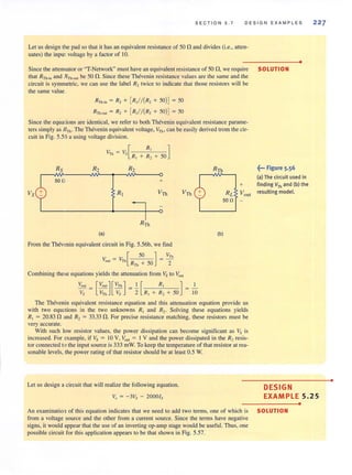 SECT ION 5 . 7 DESIGN EXAMPLES
Let us design the pad so that it has an equivalent resistance of 50 n and divides (i.e., allen-
uates) the input voltage by a factor of 10.
Since the aUenllator or "T-Network" must have an equivalent resistance of 50 n,we require
that RTh.in and R Th-QUt be 50 n. Since these Thevenin resistance values are the same and the
circuit is symmetric, we can use the label R2 twice to indicate that those resistors will be
the same value.
R-fh.;" = R, + [R,//(R, + SO)J= 50
RTh.oo, = R, + [R,//(R, + SO)J = so
Since the equations are identical, we refer to both Thevenin equivalent resistance parame-
ters simply as RTh • The Thevenin equivalent voltage, VTh , can be easily derived trom the cir-
cuit in Fig. 5.56 a using voltage division.
VTh = Vs[
R,
R, ]
+ R, + SO
Rs R2 R2
•
SOLUTION
~... Figure 5.56
(a) The circuit used in
50 0 +
+ finding VTh and (b) the
Vs R, VTh VTh RL You, resulting model.
500
(a) (b)
From the Thev"nin equivalent circuit in Fig. 5.56b, we find
V _ 1' [ 50 ]_ VTh
out - Th R Th + 50 - 2
Combining these equations yields the attenuation from Vs to VOu
Yo", [Vo",][VTh ] I [ R, ] 1
V; = VTh V; = 2 R, + R, + 50 = 10
The Thevenin equivalent resistance equation and this attenuation equation provide us
with two equ lions in the two unknowns RI and R2. Solving these equations yields
R, = 20.83 nand R, = 33.33 n. For precise resistance matching, these resistors must be
very accurate.
With such low resistor values, the power dissipation can become significant as Vs is
increased. For example, if Vs :;:::: to V, Vout ::;; I V and the power dissipated in the R2resis-
tor connected to the input source is 333 mW. To keep the temperature of that resistor at rea-
sonable levels, the power rating of that resistor should be at least 0.5 W.
227
Let us design a circuit that will realize the following equation.
Vo = - 3Vs - 2000ls
DESIGN
EXAMPLE 5.25
•
An examinatio of this equation indicates that we need to add two terms, one of which is SOLUTION
from a voltage source and the other from a current source. Since the terms have negative
signs. it would appear that the use of an inverting op-amp stage would be useful. Thus, one
possible circuit for this application appears to be that shown in Fig. 5.57.
•
 