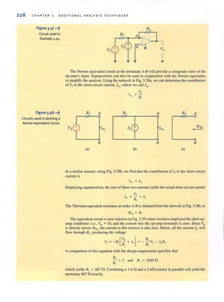 228 C H A PT E R 5 A DD I T IO N A L ANA LYSIS TE CHNIO UE S
Figure 5.57 ...~
Circuit used in
Example 5.25.
Figure 5.58 "'~
Circuits used in deriving a
Norton equivalent circuit.
The Nonon equivalent circuit at the terminals A-B will provide a composite view of the
op-amp's input. Superposition can also be used in conjunction with (he Norton equivalent
to simplify the analysis. Using the network in Fig. 5.58a, we can determine the contribution
of Vs to the short-circuit current, lsc. which we call Isc.'
Vs
I = -
SC I R]
R, A R A R, A
RThVs Isc1 Isc2
-
B B B
(e) (b) (e)
In a similar manner, using Fig. 5.58b, we find that the contribution of Is to the short-circuit
current is
l.f>Cj = Is
Employing superposition, the sum of these two currents yields the actual short-circuit current
Vs
l'of; = - + Is
R,
The Thevenin equivalent resistance al nodes A-B is oblained from the network in Fig. 5.58c as
RTh = R,
The equivalent circuit isnow redrawn in Fig. 5.59 where we have employed the ideal op-
amp conditions (Le., "'in = 0), and the current into the op-amp terminals is zero. Since lin
is directly across RTh , the current in this resistor is also zero. Hence, all the current lsc will
flow through R" producing the voltage
v. = -R2[~~ + Is] = - ; : Vs - IsR,
A comparison of this equation with the design requirement specifies that
R,
- = 3 and R, = 2000 n
R,
which yields R, = 667 n.Combining a I-k!1 and a 2-k!1 resistor in parallel will yield the
necessary 667 !1 exactly.
 