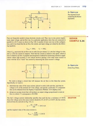 R2
Ise
OA
OA Yin = OV
RTh
~ ~
SECTION 5 . 7
+
~
DESIGN EXAMPLES
~... Figure 5.59
The required circuit
containing the Norton
equivalent.
229
Fans are frequently needed to keep electronic circuits cool. They vary in size, power require-
ment, input voltage, and air-flow rate. In a particular application, three fans are connected in
parallel to a 24-V source as shown in Fig. 5.60. A number of tests were run on this configura-
tion, and it was found that the air flow, fan current, and input voltage are related by the follow-
ing equations.
DESIGN
EXAMPLE 5.26
where FCF~'1 represents the air-flow rate in cubic feet per minute. VF is the fan voltage in volts,
and If' is the fan current in amperes. Note that fan current is related to fan speed, which in
tum is related to airflow. A popular and inexpensive method for monitoring currents in appli-
cations where high accuracy is not critical involves placing a low-value sense resistor in
series with the fan to usense" the current by measuring the sense-resistor's voltage.
~... Figure 5.60
+ A trio 01 24,Vlans,
24 V + Vr
I
We wish to design a circuit that will measure the air flow in this three-fan system.
Specifically, w,' want to
a. determine the value of the sense resistor, placed in series with each fan, such that its
voltage is 2% of the nominal 24-V fan voltage, and specify a particular I% component
that can be obtained from the Digikey Corporation (Website: www.digikey.com).
b. design an op-amp circuit that will produce an output voltage proportional to total air
flow, in which 1V corresponds to 50 CFM.
The fan's voltage-current relationship specifies that each fan has a resistance of 100 n. SOLUTION
Since the voltage across the sense resistor should be 2% of 24 V, or 0.48 V, the fan current,
derived from tLe network in Fig. 5.61, is
24 - 0.48
IF = = '35.2 mA
100 -
and the required value of the sense resistor is
0.48 n
R sense = 0.2352 = 2.04
•
•
 