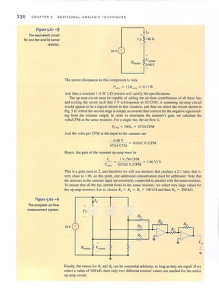 230 C HAPTER 5 ADDITIONAL ANALYSIS TECHNIQUES
Figure 5.61 ..·t
The equivalent circuit
for one fan and its sense
resistor.
Figure 5·62 ···t
The complete air-flow
measurement system.
24V +
IF+
VF 100il
Rsense
+
Vsense
0.48 V
The power dissipation in this component is only
Pscnse = I~Rscnse = 0.11 W
And thus a standard 1/4 W 2-l1 resistor will satisfy the specifications.
The op-amp circuit must be capable of adding the air-flow contributions of all three fans
and scaling [he result such that 1 V corresponds to 50 CFM. A summing op·amp circuit
would appear to be a logical choice in this situation, and thus we select the circuit shown in
Fig. 5.62 where the second stage is simply an inverterthatcorrects for the negative signresult-
ing from the summer output. In order to determine the summer's gain, we calculate the
volts/CFM at the sense resistors. For a single fan, the air flow is
FeFM = 2001, = 47.04 CFM
And the volts per CFM at the input to the summer are
0.48 V = 0.0102 V/ CFM
47.04 CFM
Hence, the gain of (he summer op-amp must be
~ = O.IO~:;~C/~~M = 1.96 VIVVscl1se
This is a gain close to 2, and therefore we will use resislOrs that produce a 2: 1 ratio, that is.
very close to 1.96. At this point, one additional consideration must be addressed. Note that
the resistors at the summerinput are essentially connected in parallel with the sense resistors.
To ensure that all the fan current flows in the sense resistors, we select very large values for
the op-amp resistors. Let us choose R, = R, = RJ = 100 k!t and then R, = 200 kl1.
24V +
+
VF
+
Rsense Vsensc
Rz
<;>
Finally, the values for Rj and R6can be somewhat arbitrary, as long as they are equal. If we
select a value of 100 kfl, then only two different resistor values are needed for the entire
op-amp circuit.
 