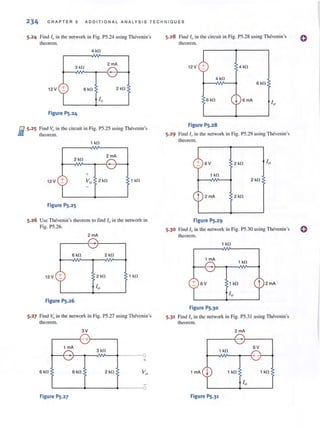 234 C H AP T E R 5 AD DIT IO NAL A N A LYSIS T ECHNIQ U ES
5.24 Find I" in the network in Fig. PS.24 lIsing Thcvenin's
theorem.
4 kl1
3kl1
2mA
12 V 6kl1 2 kfl
Figure PS.24
iii 5.25 Find v" in the circuit in Fig. PS.25 llsing Thevcnin's
-- theorem.
1 kfl
2 mA
12 V 1 kl1
Figure PS.2S
5.26 Use Thevenin's theorem (Q tind 10 in the network in
Fig. PS.26.
5.28 Find 10 in the circuit in Fig. PS.28 using Thevenin's
theorem.
12V + 4kl1
4 kl1
6 kfl
6 kfl I 6 mA
Figure PS.28
5.29 Find I" in the network in Fig. PS.29 using Thcvenin's
theorem.
+ 6V 2kl1
1 kfl
2 kl1
t 2 mA 2kl1
Figure PS.29
5.30 Find 10 in the network ill Fig. P5.30 using Thcvcnin's
2 rnA theorem.
,-- - --{- 1 kl1
6 kfl 2 kfl
12V + 2 kfl 1 kl1
Figure PS.26
5.27 Find v" in the network in Fig. PS.27 using Thevenin's
theorem.
6 kl1
3V
r-----~-+~----~
1 mA
3 kfl
-r--~-~V---+·---~O
+
6 kl1 2 kl1
L--------+--------.-----~O
Figure PS.27
1 mA
1 k!l
6 V 1 kl1
Figure PS.30
5.31 Find If, in the network in Fig. P5.3 1 using Thevenin's
theorem.
2 mA
.-----{- r--- ---,
1 kfl
6V
+---,MI~_.--_{+ -
1 mA I 1 kfl
Figure PS.31
1 kfl
o
 