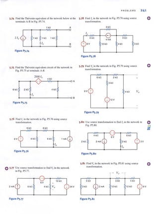 5.74 Find the Thevenin equivalent of the network below at the
terminalsA-8 in Fig. PS.74.
1 kl1 A
2 i ,. 1 kl1 an 1 kl1
i, B
Figure PS.74
5.75 Find thc Thcvcnin equivalent circuit of the network in
Fig. PS.7S at terminals A-B.
2000 i,
4 kl1
t----1"- <- +>-----'WV- ...,-- ---o A
6 kl1 2 kl1 4 kl1
~----+-------------~------_oB
Figure PS.7S
5.76 Find 10 in the network in Fig. PS.76 using source
lfansform'ltion.
6 kl1 6 kl1
6V 6kl1 6 kl1 1 mA
Figure PS.76
C 5·77 ~se .source transfonnalion to lind Vo in the network
111 Fig. PS.77.
r-------~~-+r-~--~~--,
6V
12 kl1
6 kl1 4 kl1
Figure PS.77
24 V
PROBLEMS 241
5.78 Find 10 in the network in Fig. PS.78 using source
transformation.
Figure PS.78
5.79 Find Vo in the network in Fig. PS.79 using source
transformation.
6kf.! 2 kl1 +
3 kl1
6V + 4 kl1
12 V
~------~--------~·------~O
Figure PS.79
5.80 Use source transformation to find 10 in the network in
Fig. P5.80.
4 kl1 6 kl1
2 kl1 2mA 2 kl1 3V
Figure PS.80
5.81 Find Vo in the network in Fig. PS.8 1using source
transformation.
+
3 kl1 4 kl1
3 kn 2 mA 12 kl1 12 kl1
Figure PS.81
6V
o
o
o
 