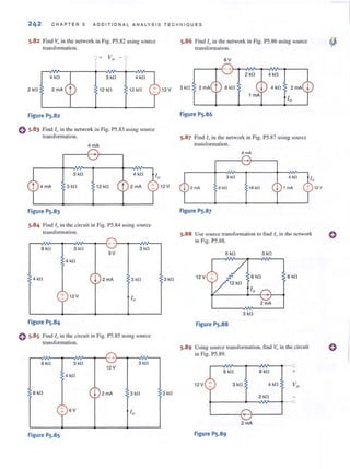 242 CHAPTER 5 ADDI T IONAL ANALYSIS TECHNIOU E S
5.82 Find v,Jin the network in Fig. P5.82 using source
transformation.
4kfl 3 kfl 4kfl
2kfl 2 rnA 12 kfl 12 kfl
Figure PS.82
o 5.83 Find 11' in the network in Fig. PS.83 using source
transformation.
4 rnA
r---{-~--'
3kfl
3kfl 12 kfl
Figure PS.83
5.84 Find 10 in the circuit in Fig. P5.84 using source
transfonnation.
r-~¥-~--~~~~+ -r-~~~--'
B kfl 3kfl
9V
4 kfl
4 kfl I 2 rnA 3kfl
12 V
I"
Figure PS.84
C 5·85 Find /0 in the circuit in Fig. PS.85 using source
tr:.lIlsformation.
+
6 k!l 3kfl 3kfl
12V
4 kfl
6k!l I 2 rnA 3 kfl
r6V 10
Figure PS.8S
12 V
3k!l
3kfl
5.86 Find I" in the network in Fig. PS.86 using source
transform.Hian.
6V
4 kfl
3 kfl 4 kfl
Figure PS.86
5.87 Find 10 in the nCI'ork in Fig. P5.87 using source
transformation.
6mA
3kO
6kO 18 kO
Figure PS.87
5.88 Use source I rans forl11~ltion to fi nd I" in the network
in Fig. PS.88.
6 k!l 3k!l
12 V 6k!l 6kfl
10
-2 rnA
3 kfl
Figure PS.88
5.89 Using source transformation. find Vo in the circuit
in Fig. PS .89.
r-~~--~~~--~--o
6 kfl 8 kfl +
12V + 3 kfl 4 kfl
2 kfl
~------+-~~--~.--o
'-------{- }-----'
2 rnA
Figure PS.89
()
()
 