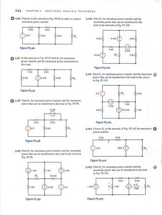 244 CHAPTER 5 ADDITIONA L ANALYS I S TECHNIQUES
o 5·96 Find RLin the nelwork in Fig. PS.96 in order 10 achieve
maximum power transfer.
0 5.97
2 kG 2 kG
12 V 2 kG 2 kG
Figure P5.96
In the network in Fig. P5.97 find RL for maximum
power transfer and the maximum power transferred to
this load.
1 kG 2 kG
2 kG 4mA 4 kn
Figure P5.97
Find RL for maximum power transfer and the maximum
power that can be transferred to the load in Fig. PS.98.
2 mA
3 kG 2 kG
6V 6 kG
Figure P5.98
5.99 Find RLfor maximum power transfer and the maximum
power that can be transferred to the load in the circuit in
Fig. P5.99.
1 kG 2mA
0.5 k!1
1 kG 2mA 6V
Figure P5.99
5.100 Find Rl. for maximum power transfer and the
maximum power that can be transferred to the
load in the network in Fig. P5.IOO.
2 kG 4mA t 4 kG
4 kG
2 mA
8mA 2 kG
Figure P5.100
5.101 Find RL for maximum power transfer and the maximum ~
power that can be transferred to the load in the circuit
in Fig. P5.IOI.
3V + 2 kG
1 kG
1 mA
3 kG t 0.5 mA 1 kG
Figure P5.101
5.102 Choose RL in (he network of Fig. PS.102 for maximum 0
power transfer.
5 kG 5 kG
I
12 V 1001 t
Figure P5.102
5.103 Find RI. for maximum power transfer and the
maximum power thaI can be transferred 10 the load
in Fig. PS.103.
2 k[l
+
1 mA Vx 1 kG
Figure P5.103
j
3 kG
4 V,
1000
 