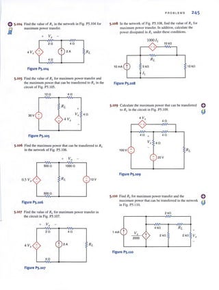 Find the value of RI• in the network in Fig. PS. I04 for
maximum power transfer.
4 V, + 2A
Figure PS.104
5.105 Find the value of RL for maximum power transfer and
the maximum power that can be transferred to RL in the
circuit of Fig. PS.IOS.
12 fl 4fl
+
30V + V, 4 fl
4 V,
Figure PS.10S
5.106 Find the maximum power that can be transferred to RL
in the network of Fig. PS.106.
+ Va
500 fl 1000 fl
0.5 Va + + 12V
500 fl
Figure PS.106
5.107 Find the value of RL for maximum power transfer in
the circuit in Fig. PS.l 07.
2fl 4fl
4 V, + t 2A
4fl
Figure PS.107
S·108
PROBLEMS 245
In the network of Fig. PS. I08, find the value of RI. for
maximum power transfer. In addition, calculate the
power dissipated in RI. under these conditions.
LOOO ' I
10 kfl
- +)----"Nv---,
10 kfl
Figure PS.108
5.109 Calculate the maximum power that can be transferred
to RL in the circuit in Fig. PS. l09.
4 V.r
4fl
- +>-- --INo---,
4 fl + 4fl
V, 4 fl
100V +
+ 20V
Figure PS.109
5.110 Find RL for maximum power transfer and the
maximum powerthat can be transferred in the network
in Fig. PS.I IO.
2 kfl
4 kfl
2 kfl
1 rnA t +
~
2000 t 2kfl V,
Figure PS.110
 