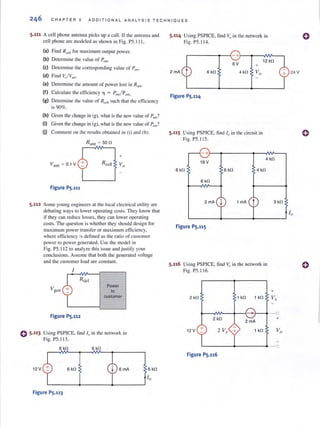 C H APT E R 5 ADDIT I ONAL ANALYS I S TECHNIQ UE S
5.111 A cell phone antenna picks up a call. If the amenna and
cell phone are modeled as shown in Fig. PS. I I I,
(a) Find R<.:~lI for max imum output power.
(b) Determine the value of POllt.
(e) Determine the corresponding value of f:UIl"
(d) Find v.,/V,,,,.
(e) Determine the amount of power lost in R ant.
(f) Calculate Ihe efficiency 11 = Pou/ P;,m.
(g) Delermine the vnlue of R eell such Ihal the efficiency
is 90%.
(h) Given the change in (g), what is the new value of Pant?
(i) Given the change in (g), what is the new value of Po,,?
OJ Comment on the results obtained in (i) and (b).
R ant = 50 n
Vanl = 0.1 V
Figure PS,111
5.112 Some young engineers at the local electrical utility are
debating ways 10 lower operat ing costs. They know that
if they can reduce losses, they can lower operating
costs. The question is whether they should design for
max.illluJ11 power transfer or max imum efficiency,
where efficiency is defined as the n:uio of customer
power to power generated. Use the model in
() S,113
12 V
Fig. PS.ll2 to analyze thi s issue and justify your
conclusions. Assume that both the generated voltage
and the customer load arc constant.
Figure PS,112
Power
to
customer
Using PSPICE, lind I" in the network in
Fig. PS. 113.
6 kO 6kO
6 kO 6 rnA
Figure PS.113
5.114 Using PSPICE, lind Vu ill the network in
Fig. PS. 11 4.
~------~~-+~~--~--,
6V
2 rnA 6 kO 4 kO
Figure PS,114
5.115 Using PSPICE, fi nd Iv in the circuil in
Fig. PS.l lS.
12 kO
-+-~~~------~--~~~
18 V
4 kO
6 kO 6kO 4 kO
6 kO
2 rnA j 1 rnA t 3 kO
L-____4-____~----~
Figure PS.l1S
5.116 Using PSPICE, find Vv in the network ill
Fig. PS. I 16.
+
2 kO 1 kO 1 kO Vx
~-M"---+--{-'~+--C
2 rn A
2 kO +
12V + 1 kO
L-------~------~ __o
Figure PS,116
24 V
()
10
()
 