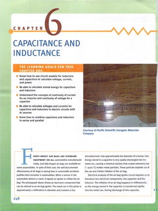 CHAPTER
CAPACITANCE AN D
INDUCTANCE
, .
• Know how to use circuit models fo r inductors
and capacitors to calculate voltage, current,
and power
• Be able to calculate stored energy for capacitors
and inductors
• Understand the concepts of continuity of current
for an inductor and continuity of voltage for a
capacitor
• Be able to calculate voltages and currents for
capacitors and inductors in electric circuits with
de sources
• Know how to combine capacitors and inductors
in series and parallel
FRO NT-I M PACT AIR BAGS ARE STA NDARD
EQUIPMENT ON ALL automobiles manufactured
today, and side-impact air bags are available on
some automobiles. In spite of thei r cost, the well-documented
effectiveness of air bags in saving lives in automobile accidents
justifies their inclusion in automobiles. When a sensor in the
automobile detects a crash, it signals an igniter to inflate the air
bag. The photograph above shows an electronic component that
can be utilized as an air-bag igniter. The metal can in this photo is
approximately 2 millimeters in diameter and contains a tiny
Courtesy of Pacific Scientific Energetic Materials
Company
microelectron ic chip approximately the diameter of a human hair.
Energy stored in a capacitor is very rapidly discharged into the
metal can, causing a chem ical reaction that creates extremely hot
(> 3000 "C) molten metal particles.These particles explode out of
the can and initiate inflation of the air bag.
Electrical ana lysis of the air-bag igniter circuit req uires us to
introd uce two electrical com ponen ts: th e capacitor and th e
inductor. The inflation of an air bag happens in milli seconds,
so the energy stored in the capacito r is transferred rapidly
into the metal can. During discha rge of this capaCito r, >
 