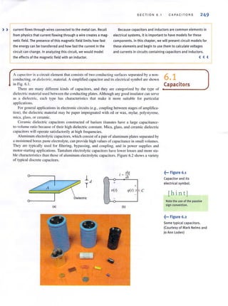 SEC T ION 6 . 1 CAPACITORS 249
» current flows through wires connected to the metal can. Recall
from physics that current flowing th rough a wire creates a mag-
netic field. The presence of this magnetic field limits how fast
the energy can be transferred and how fast the current in the
circuit can change. In analyzing this circuit, we would model
the effects of the magnetic field with an inductor.
Because capacitors and inductors are common elements~
electrical systems, it is important to have models for these
components. In this chapter, we will present circuit models for
these elements and begin to use them to ca lcu late voltages
and currents in circuits containing capacitors and inductors.
A capacitor is a circuit element that consists of two conducting surfaces separated by a non-
conducting, or dielectric, material. A simplified capacitor and its electrical symbol are shown
in Fig. 6.1.
There are many different kinds of capacilOrs, and they are categorized by the type of
dielectric material used between the conducting plates. Although any good insulator Call serve
as a dielectric, each type has characteristics that make it more suitable for particular
applications.
For general applications in electronic circuits (e.g., coupling between slages of amplifica-
tion). the dielectric material may be paper impregnated with oil or wax, mylar, polystyrene,
mica, glass, or ceramic.
Ceramic dielectric capacitors constructed of barium titanates have a large capacitance-
to-volume ratio because of their high dielectric constant. Mica, glass, and ceramic dielectric
capacitors will operate satisfactorily at high frequencies.
Aluminum electrolytic capacitors, which consist of a pair of aluminum plates separated by
a moistened borax paste electrolyte, can provide high values of capacitance in small volumes.
They are typically used for fi ltering, bypassing, and coupling. and in power supplies and
motor-starting applications. Tantalum electrolytic capacilOrs have lower losses and more sta-
ble characteristics than those of aluminum electrolytic capacitors. Figure 6.2 shows a variety
of typical discrete capacitors.
. dq
I ~ -
/ dl
+
+
V(I) q(l) :; -= C
A
Dielectric
(a) (b)
6.1
Capacitors
.~••• Figure 6.1
Capacitor and its
electrical symbol.
[hin tj
< <<
Note the use of the passive
sign convention.
.~••• Figure 6.2
Some typical capacitors.
(Courtesy of Mark Nelms and
)0 Ann Loden)
 