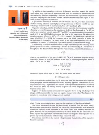 CHAP TER 6 CAPACITANCE AND INDUCTANCE
. ..>.Figure 6.3 ;
AlOo-F double-layer
capacitor and a 68,ooo-f.LF
electrolytic ca pacitor.
(Courtesy of Mark Nelms and
)0 Ann Loden)
In addi tion to these capacilOrs. which we deliberately insert in a network for specific
applications. stray capacitance is presenl any time there is a difference in potential between
two conducting materials separated by a dielectric. Because this stray capacitance can cause
unwanted coupling between circuits, extreme care must be exercised in the layout of elec-
tronic systems on printed circuit boards.
Capacitance is measured in coulombs per volL or farads. The unitJorad (F) is named after
Michael Faraday, a famous English physicist. Capacitors may be fi xed or variable and typi-
call y range frol11 thousands of microfarads (fJ.F) to a few picofarads (pF).
Capacitor technology, initially driven by the modern interest in electric vehicles, is rapidly
changing. however. For example, the capacitor 011 the left in the photograph in Fig. 6.3 is a
double-layer capacitor, which is rated at 2.5 V and 100 F. An aluminum electrolytic capacilOr,
rated aI 25 V and 68,000 f.LF, is shown on the right in this photograph. The electrolytic
capacitor call store 0.5 *6.8 X 10-2 .. 25' = 2 1.25 jOllies (J). The double-layer capacitor call
store 0.5 . 100 *2.5' = 312.5J. Let's connecl tell of the 100-F capacitors ill series for
an equivalent 25-V capacitor. The energy stored in this equivalent capacitor is 3125 J. We
would need to connect 147 electrolytic cnpacitors in parallel to store that much energy.
It is interesting to calculate the dimensions of a simple equivalent capacitor consisting of two
pamllel plales each of area A, separated by a distance d as shown in Fig. 6. 1. We learned in
basic physics that the capacitance of two pamllel plates of area A. separated by distance d. is
<"A
c =-d
where Eo' Ihe permitivity of free space, is 8.85 X 10- " F/ m. If we assume the plates are sep-
ar,Hed by a distance in air of the thickness of one sheet of oil-impregnated paper, which is
aboul 1.016 X 10-' m. then
(8.85 X IO- ")A
I00 F = -'---___-"c--
1.016 X 10-'
A = 1.1 48 X 10' m'
and since I square mile is equal to 2.59 X 106
square meters, the area is
A ~ 443 square miles
which is the area of a medium-sized city! It would now seem that the double-layer capacitor
in the photograph is much more impressive than it originally appeared. This capacitor is actu-
ally constructed using a high surface area material such as powdered carbon which is adhered
to a metal foi l. There are literally millions of pieces of carbon employed 10 oblai n the
required surface area.
Suppose now that a source is connected to the capacitor shown in Fig. 6.1; then positive
charges wi ll be trunsferred to one plate and negative charges to the other. The charge on the
capacitor is proportional to the voltage across it such that
q = Cv 6.1
where C is the proportionality factor known as the capacitance of the element in farads.
The charge differential between the plates creates an electric field that stores energy.
Because of the presence of the dielectric, the conduction current that nows in the wires that
connect the capacitor to the remainder of the circuit cannot flow internally between the
plates. However. via electromagnetic field theory it can be shown that this conduction cur-
rent is equal to the displacement current that flows between the plates of the capacitor and is
present any time that an electric field or voltage varies with time.
Our primary interest is in the current-voltage terminal characteristics of the capacitor.
Since the current is
dq
dl
 