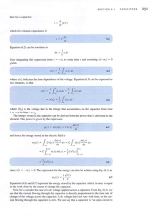then for a capacitor
which for constalll capacitance is
Equation (6.2) can be rewritten as
tI
i = -(CV)
tit
i = C dv
dt
I
dv = - i dl
C
SECT I ON 6 . 1
6.2
Now integrating this expression from [ = - 00 to some time I and assuming v( -00) = 0
yields
11'v(t ) = - i(x)dx
C -00
6.3
where v(t ) indicates the time dependence of the voltage. Equation (6.3) can be expressed as
two integrals. so that
11" 11'v(t) = - i{x)dx + - i{x) dx
C -oo C to
I I.'= v(to) + C i{x )eLr
• 10
6.4
where V(/o) is the voltage due to the charge that accumulates on the capacitor from time
, = -00 to time, = '0'
The energy stored in the capacitor can be derived from the power that is delivered to the
element. This power is given by the expression
dv{t)
p{t ) = v{t)i{t ) = Cv{t )--
dt
and hence the energy stored in the electric field is
{
' dv{ x ) l' dv{ x)
wc(t) = CV{X) - I - dx = C v{x) - - dx
• -00 (,X -00 dx
1,,«) I 1"1')= C v{ x )dv(x) = ;cv'(x )
11(-00) - v(
I ,
= -Cv-(t) J
2
6.5
6.6
since V{ I = -00) := O. The expression for the energy can also be written using Eq. (6.1) as
I '1'(t)
wc(t ) = 2C 6.7
Equations (6.6) and (6.7) represent the energy stored by the capacitor, which, in tum, is equal
to the work done by the source to charge the capacitor.
Now let's consider the case of a dc voltage applied across a capacitor. From Eq. (6.2), we
see that the current flowing through the capacitor is directly proportional to the time rate of
change of the voltage across the capacitor. A dc voltage does not vary with time, so the cur-
rent flowing through the capacitor is zero. We can say that a capacitor is "an open circuit to
CAPA C IT ORS 25 1
 