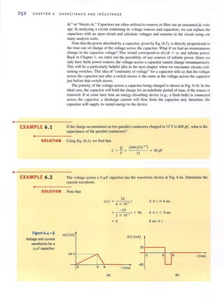 •
•
25 2 CHAPTER 6 CA PAC IT A N C E A N D INDUC TANC E
EXAMPLE 6.1
•
de" or "blocks de." Capacitors are often utilized to remove or tilter out an unwanted de volt-
age. In analyzing a circuit containing de voltage sources and capacitors, we can replace the
capacitors with an open circuit and calculate voltages and currents in the circuit using our
many analysis tools.
Note that the power absorbed by a capacitor, given by Eq. (6.5), is directly proportional to
the time rate of change of the voltage across the capacitor. What if we had an instamaneous
change in the capacitor voltage? This would correspond to dvl d! = 00 and infinite power.
Back in Chapter I, we ruled out the possibility of any sources of infinite power. Since we
only have finite power sources, the voltage across a capacitor cannot change instantaneously.
This will be a particularly helpful idea in the next chapter when we encounter circuits con-
taining switches. This idea of "continuity of voltage" for a capacitor tells us that the voltage
across the capacitor just after a switch moves is the same as the voltage across the capacitor
just before that switch moves.
The polarity of the voltage across a capacitor being charged is shown in Fig. 6. 1b. In the
ideal case, the capacitor will hold the charge for an indefinite period of time, if the source is
removed. If at some later time an energy-absorbing device (e.g., a flash bulb) is connected
across the capacitor, a discharge current will flow from the capacitor and, therefore, the
capacitor will supply its stored energy to the device.
If the charge accumulated on two parallel conductors charged to 12 V is 600 pC, what is the
capacitance of the parallel conductors?
SOLUTION Using Eq. (6. 1), we find that
EXAMPLE 6.2
•
Q (600)( 10-") _
C = - = = )0 pF
V 12
The voltage across a 5-fLF capacitor has the waveform shown in Fig. 6.4a. Determine the
current wavefonn.
SOLUTION Note that
Figure 6.4 ...~
Voltage and current
waveforms for a
5·~ F capacitor.
V(I) (v)
24 V
24
v(t )=6 X IO , t
-24
2 X 10 , t + 96
= 0
i(l) (rnA)
0:5(:56 ms
6 :5 t < 8 ms
8 ms :$ t
201------.
o 6
-{;o
I (ms)
(a)
8 ( (ms)
(b)
 