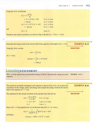 Using Eq. (6.2), we find that
and
dv (t)
i(t) = C----;;-
= 5 X 10-6
(4 X 10' )
= 20 rnA
itt) = 5 X 10-6(- 12 X 10' )
= -60 mA
itt ) = 0
O S t S 6ms
O ~t~6 ms
6 ~ t ~ 8 ms
6~t<8ms
8 IllS S t
SECT I ON 6.1
Therefore, the current waveform is as shown in Fig. 6.4b and itt ) = 0 for t > 8 rns.
Determine the energy stored in the electric field of the capacitor in Example 6.2 at t = 6 ms.
Using Eq. (6.6), we have
At t = 6 ms,
I
wet) = zcv'(t)
w(6 ms) = ~(5 X W-' )(24)'
= 1440 ~J
Learning AssEsSMENT
CAPAC ITORS 253
EXAMPLE 6.3
•
SOLUTION
E6.1 A IO-~F capacitor has an accumulated charge of 500 nC. Determine the voltage across the ANSWER: 0.05 V.
capacitor.
The current in an initially uncharged 4-~F capacitor is shown in Fig. 6.5a. Let us derive the
waveforms for the voltage. power. and energy and compute the energy stored in the electric
field of the capacitor at t = 2 rns.
The equations for the current waveform in the specific time intervals are
.() 16 X 1O-6
t
(t =
2 X 10 '
= - 8 X 10-6
= 0
O~t ~2ms
2 ms ~ t ~ 4 ms
4 ms < t
Since v( 0) = 0, the equation for v(t) in the time interval 0 s / S 2 ms is
I l've l ) = 8(1O-')x dx = 10' /'
(4)(10 6
) 0
and hence,
v(2 ms) = 10'(2 X 10-')' = 4 mY
EXAMPLE 6.4
•
SOLUTION
•
•
 