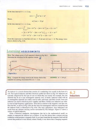 SECTION 6.2
In the time interval 0 ~ t ~ 2 ms,
W(I ) = l'8X3dX = 21'
Hence,
w(2ms) = 32pJ
In the time interval 2 ~ t ~ 4 ms,
W(I) =l' [(16 X W-6)x - (64 x I0-9
) ] dx + 32 x 10-12
2x lO '
= [(8 x 1O-6
)x' - (64 x 1O-9
)x];XIO-' + 32 x 10-12
= (8 X 10-6
)1' - (64 X 10-')1 + 128 x 10-12
From this expression we find that w(2 ms) = 32 pJ and w(4 ms) = O. The energy wave-
form is shown in Fig. 6.5d.
Learning ASS ESS MEN IS
E6.2 The voltage across a 2-JJ.F capacitor is shown in Fig. E6.2. ANSWER:
Delemtine the wavefonn for the capacitor current. .B
vir) (V) i(l) (rnA)
121-----.
12
o 2 3 4
IND U C T ORS
6
5
o 2 6 I (ms) -6
I I (ms)L--_ _ _ _----l
Figure E6.2
E6.3 Compute the energy stored in the electric field of the
capacilOr in Learning Assessment E6.2 at I = 2 ms.
ANSWER: 1V = 144 JJ.1.
An ilu/llclOr is a circui t element that consists of a conducting wire usually in the form of a 6 2
coil. Two ty pical inductors and their electrical symbol are shown in Fig. 6.6. Inductors are •
typically categorized by the type of core on which they are wound. For example, the core Inductors
material may be air or any nonmagnetic material, iron, or ferrite. Inductors made with air
or nonmagnetic materials are widely used in radio, television, and filter circuits. Iron-core
inductors are used in electrical power supplies and filters. Ferrite-core inductors are wide-
ly llsed in high-frequency applications. Note that in contrast 10 the magnetic core that con-
fines the flux, as shown in Fig. 6.6b, the flux lines for nonmagnetic inductors extend beyond
the inductor itself, as illustrated in Fig. 6.6a. Like stray capacitance, stray inductance can
result from any element carrying current surrounded by flux linkages. Figure 6.7 shows a
variety of typical inductors.
From a historical standpoint, developments that led to the mathematical model we
employ to represent the inductor are as follows. h was first shown that a current-carrying
conductor would produce a magnetic field. " was later found that the magnetic field and the
current that produced it were linearly related. Finally. it was shown that a chnnging Illagnetic
255
 