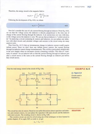SECT I ON 6.2 INDUCTORS 257
Therefore, the energy stored in the magnetic field is
l'[ di(X ) ]1OL(I) ~ L - - i(x )dx
-00 dx
Following the development of Eq. (6.6), we obtain
6.12
Now let's consider the case of a dc current fl owing through 3n inductor. From Eq. (6.8),
we see that the voltage across the inductor is directly proportional to the time rate of
change of the current flowing through the inductor. A dc current does not vary with time,
so the voltage across the inductor is zero. We can say that an inductor is "a short circuit to
dc." In analyzing a circuit containing dc sources and inductors, we can replace any induc-
tors with short circuits and calculate voltages and currents in the circuit using our many
analysis tools.
Note from Eq. (6. 11) that an instantaneous change in inductor current would require
infin ite power. Since we don't have any infinite power sources, the current flowing
through an inductor cannot change instantaneously. This will be a particularly helpful idea
in the next chapter when we encounter circuits containing switches. This idea of "conti-
nuity of current" for an inductor tells us that the current flowing through an inductor just
after a switch moves is the same as the current flowing through an inductor just before
that switch moves.
Find the total energy stored in the circuit of Fig. 6.8•.
9V
9V
611
611
+
Vel
(a)
(b)
C2 ~ 50 ~F
+
Va
6 11
611
This circuit has only dc sources. Based on our earlier discussions about capacitors and induc-
tors and constant sources, we can replace the capacitors with open circuits and the inductors
with short circuits. The resulting circuit is shown in Fig. 6.8b.
This resistive circuit can now be solved using any of the techniques we have learned in
earlier chapters. If we apply KCL at node A, we get
I L2 = I Ll + 3
EXAMPLE 6.5
~••• Figure 6.8
Circuits used in
Example 6.5.
SOLUTION
•
•
 