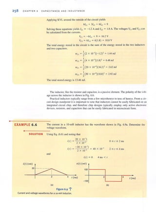 •
258 C H AP T ER 6 CAPAC ITA NC E AND I N DU C TANC E
EXAMPLE 6.6
•
Applying KYL around the outside of the circuit yields
61Ll + 3/1.2 + 6/1., = 9
Solving these equations yields ILl = - 1.2 A and 11.2 = 1.8 A. The voltages VCI and Ve, can
be calculated from the currents.
Vel = - 61Ll + 9 = 16.2 Y
vc, = 61L, = 6( 1.8) = 10.S Y
The tolal energy stored in the circuit is the sum of the energy stored in the two inductors
and two capacitors.
'"Ll = ~(2 X 10-3)(- 1.2)' = 1.44 Ill!
W 1.2 = ~(4 X 1O-3
)( I.S)' = 6.4Sm!
'"el = ~(20 X 10-6)( 16.2)' = 2.62 Ill!
'"02 = ~(50 X 10-6)( 10.S)' = 2.92 Ill!
The total stored energy is 13.46 Ill!.
The inductor, like the resistor and capacirof, is a passive clement. The polarity of the volt-
age across the inductor is shown in Fig. 6.6.
Practical inductors Iypically range frol11 a few microhcnrys to tens of henrys. From a cir-
cuit design standpoint il is important to note that inductors cannot be easily fabricated on an
integrated circuit chip. and therefore chip designs typically employ only active electronic
devices. resistors. and capacitors that can be easily fabricated in microcircuit fonn.
The current in a IO-mH inductor has the waveform shown in Fig. 6.9a. Determine the
voltage waveform.
SOLUTION Using Eq. (6.8) and noting that
and
20 X 10-31
i(/) = 2 X 10 3
-20 X 10-31
i(l ) = 3 + 40 X 10-3
2 X 10
i(/) = 0 4 mS< 1
V(/) (mV)
2 4 1 (ms)
(a)
figure 6·9 1"
Current and voltage waveforms for a lo-mH inductor.
100 f-- - - - ,
2
-100
(b)
O :S t:S2 ms
2 :S t :S 4 ms
1 (ms)
 